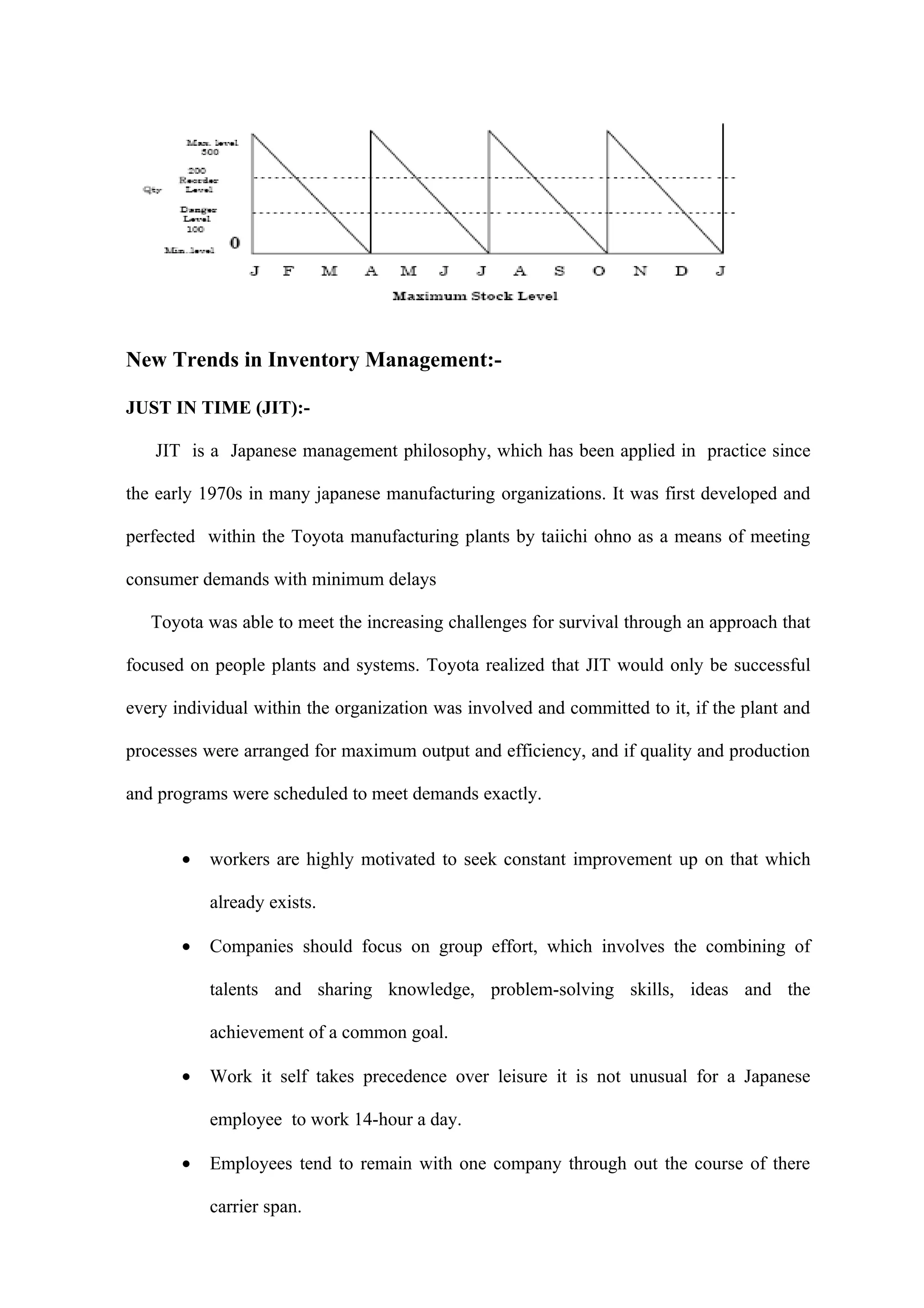 New Trends in Inventory Management:-

JUST IN TIME (JIT):-

   JIT is a Japanese management philosophy, which has been applied in practice since

the early 1970s in many japanese manufacturing organizations. It was first developed and

perfected within the Toyota manufacturing plants by taiichi ohno as a means of meeting

consumer demands with minimum delays

   Toyota was able to meet the increasing challenges for survival through an approach that

focused on people plants and systems. Toyota realized that JIT would only be successful

every individual within the organization was involved and committed to it, if the plant and

processes were arranged for maximum output and efficiency, and if quality and production

and programs were scheduled to meet demands exactly.


       •   workers are highly motivated to seek constant improvement up on that which

           already exists.

       •   Companies should focus on group effort, which involves the combining of

           talents and sharing knowledge, problem-solving skills, ideas and the

           achievement of a common goal.

       •   Work it self takes precedence over leisure it is not unusual for a Japanese

           employee to work 14-hour a day.

       •   Employees tend to remain with one company through out the course of there

           carrier span.
 