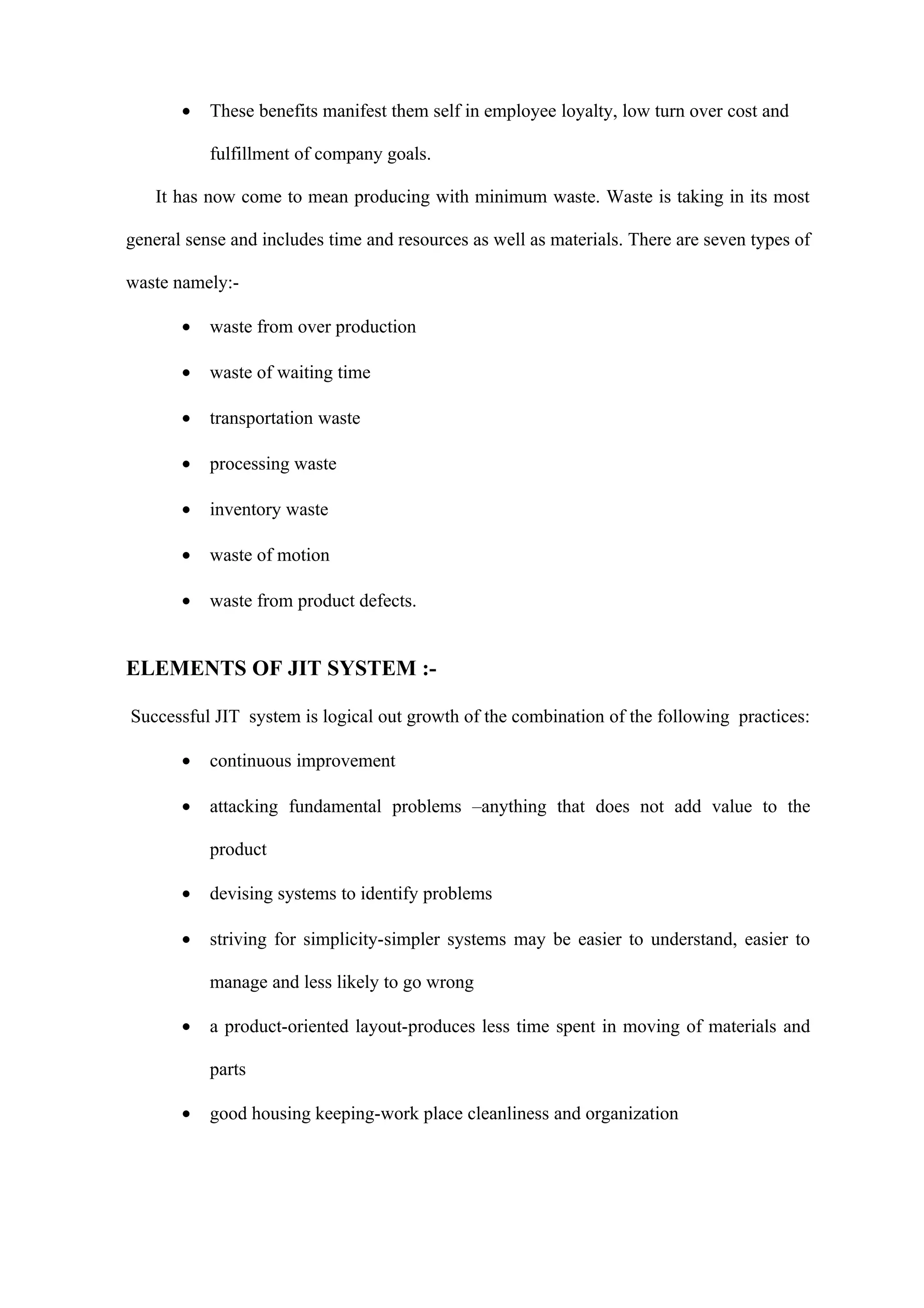 •   These benefits manifest them self in employee loyalty, low turn over cost and

           fulfillment of company goals.

   It has now come to mean producing with minimum waste. Waste is taking in its most

general sense and includes time and resources as well as materials. There are seven types of

waste namely:-

       •   waste from over production

       •   waste of waiting time

       •   transportation waste

       •   processing waste

       •   inventory waste

       •   waste of motion

       •   waste from product defects.


ELEMENTS OF JIT SYSTEM :-

Successful JIT system is logical out growth of the combination of the following practices:

       •   continuous improvement

       •   attacking fundamental problems –anything that does not add value to the

           product

       •   devising systems to identify problems

       •   striving for simplicity-simpler systems may be easier to understand, easier to

           manage and less likely to go wrong

       •   a product-oriented layout-produces less time spent in moving of materials and

           parts

       •   good housing keeping-work place cleanliness and organization
 