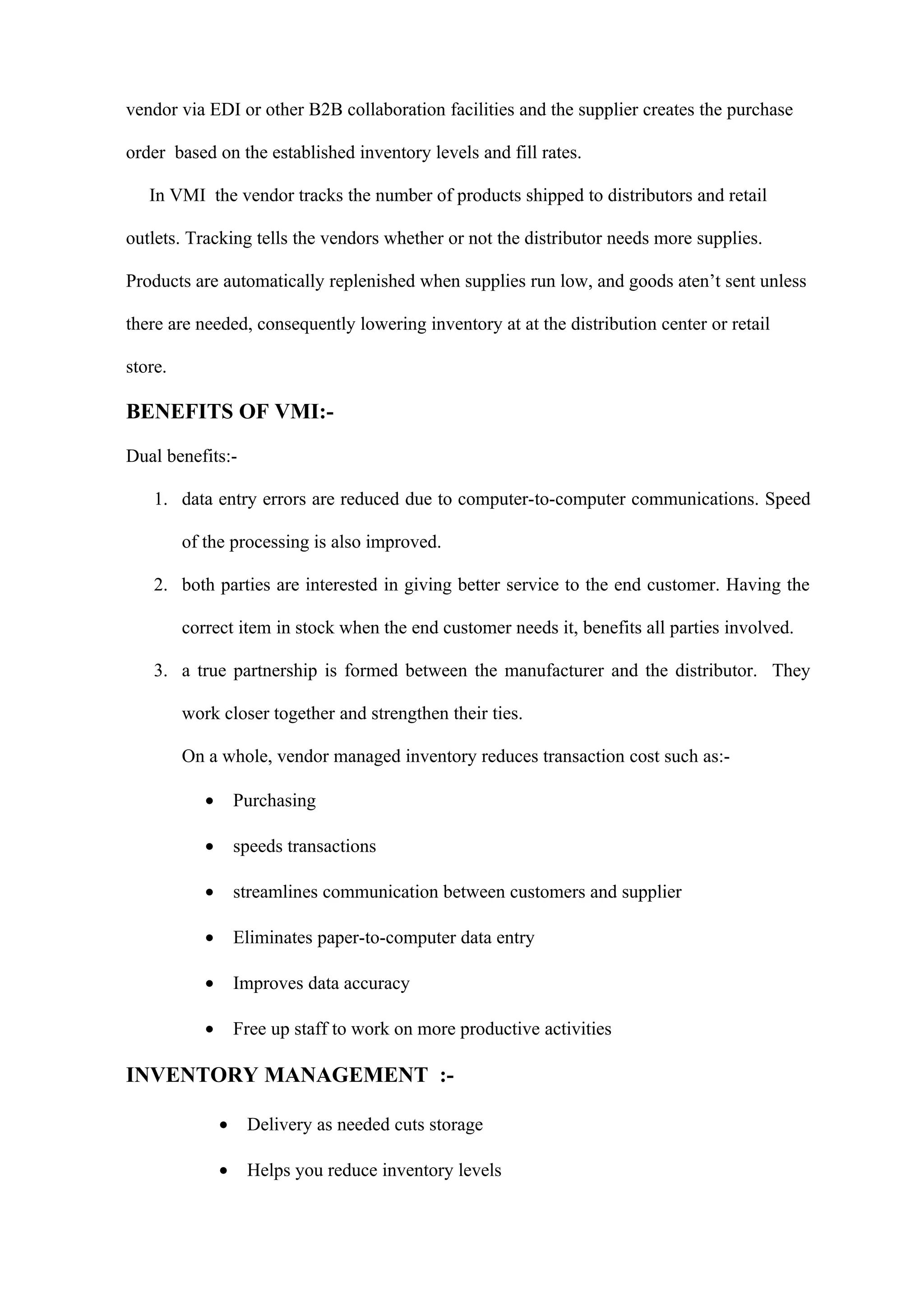 vendor via EDI or other B2B collaboration facilities and the supplier creates the purchase

order based on the established inventory levels and fill rates.

   In VMI the vendor tracks the number of products shipped to distributors and retail

outlets. Tracking tells the vendors whether or not the distributor needs more supplies.

Products are automatically replenished when supplies run low, and goods aten’t sent unless

there are needed, consequently lowering inventory at at the distribution center or retail

store.

BENEFITS OF VMI:-

Dual benefits:-

    1. data entry errors are reduced due to computer-to-computer communications. Speed

         of the processing is also improved.

    2. both parties are interested in giving better service to the end customer. Having the

         correct item in stock when the end customer needs it, benefits all parties involved.

    3. a true partnership is formed between the manufacturer and the distributor. They

         work closer together and strengthen their ties.

         On a whole, vendor managed inventory reduces transaction cost such as:-

            •       Purchasing

            •       speeds transactions

            •       streamlines communication between customers and supplier

            •       Eliminates paper-to-computer data entry

            •       Improves data accuracy

            •       Free up staff to work on more productive activities

INVENTORY MANAGEMENT :-

                •    Delivery as needed cuts storage

                •    Helps you reduce inventory levels
 