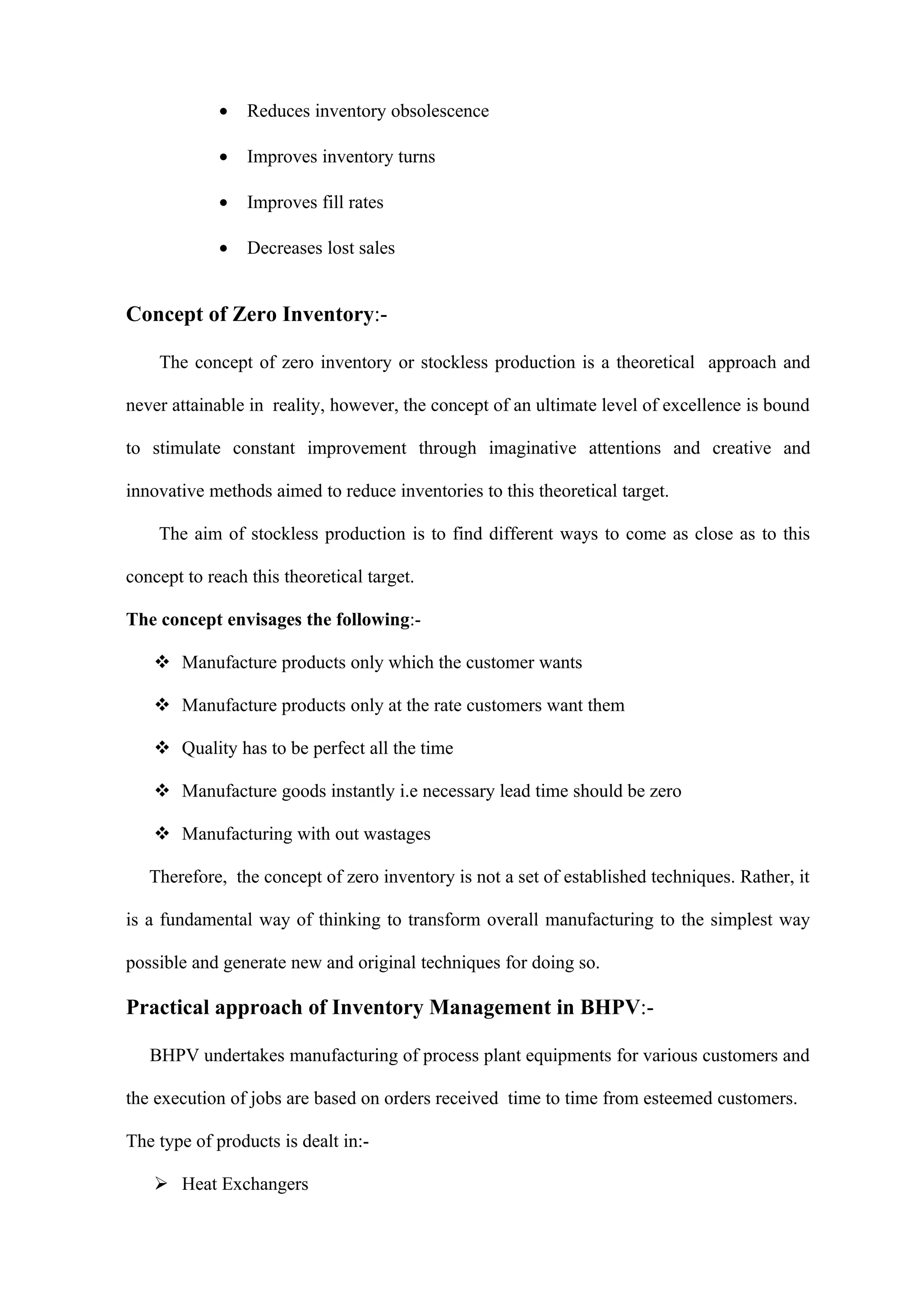 •   Reduces inventory obsolescence

             •   Improves inventory turns

             •   Improves fill rates

             •   Decreases lost sales


Concept of Zero Inventory:-

    The concept of zero inventory or stockless production is a theoretical approach and

never attainable in reality, however, the concept of an ultimate level of excellence is bound

to stimulate constant improvement through imaginative attentions and creative and

innovative methods aimed to reduce inventories to this theoretical target.

    The aim of stockless production is to find different ways to come as close as to this

concept to reach this theoretical target.

The concept envisages the following:-

    Manufacture products only which the customer wants

    Manufacture products only at the rate customers want them

    Quality has to be perfect all the time

    Manufacture goods instantly i.e necessary lead time should be zero

    Manufacturing with out wastages

   Therefore, the concept of zero inventory is not a set of established techniques. Rather, it

is a fundamental way of thinking to transform overall manufacturing to the simplest way

possible and generate new and original techniques for doing so.

Practical approach of Inventory Management in BHPV:-

   BHPV undertakes manufacturing of process plant equipments for various customers and

the execution of jobs are based on orders received time to time from esteemed customers.

The type of products is dealt in:-

    Heat Exchangers
 