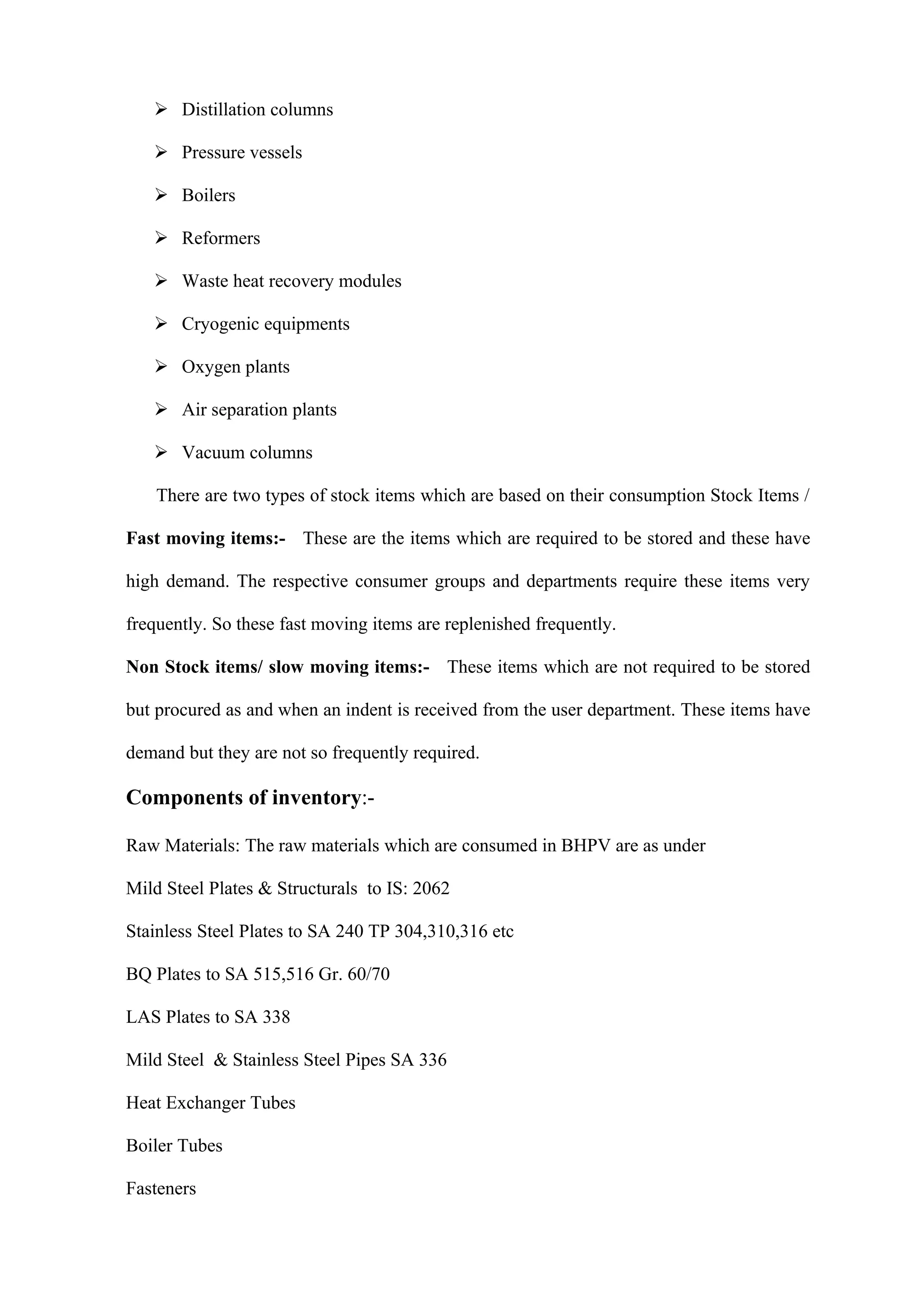  Distillation columns

    Pressure vessels

    Boilers

    Reformers

    Waste heat recovery modules

    Cryogenic equipments

    Oxygen plants

    Air separation plants

    Vacuum columns

    There are two types of stock items which are based on their consumption Stock Items /

Fast moving items:- These are the items which are required to be stored and these have

high demand. The respective consumer groups and departments require these items very

frequently. So these fast moving items are replenished frequently.

Non Stock items/ slow moving items:- These items which are not required to be stored

but procured as and when an indent is received from the user department. These items have

demand but they are not so frequently required.

Components of inventory:-

Raw Materials: The raw materials which are consumed in BHPV are as under

Mild Steel Plates & Structurals to IS: 2062

Stainless Steel Plates to SA 240 TP 304,310,316 etc

BQ Plates to SA 515,516 Gr. 60/70

LAS Plates to SA 338

Mild Steel & Stainless Steel Pipes SA 336

Heat Exchanger Tubes

Boiler Tubes

Fasteners
 