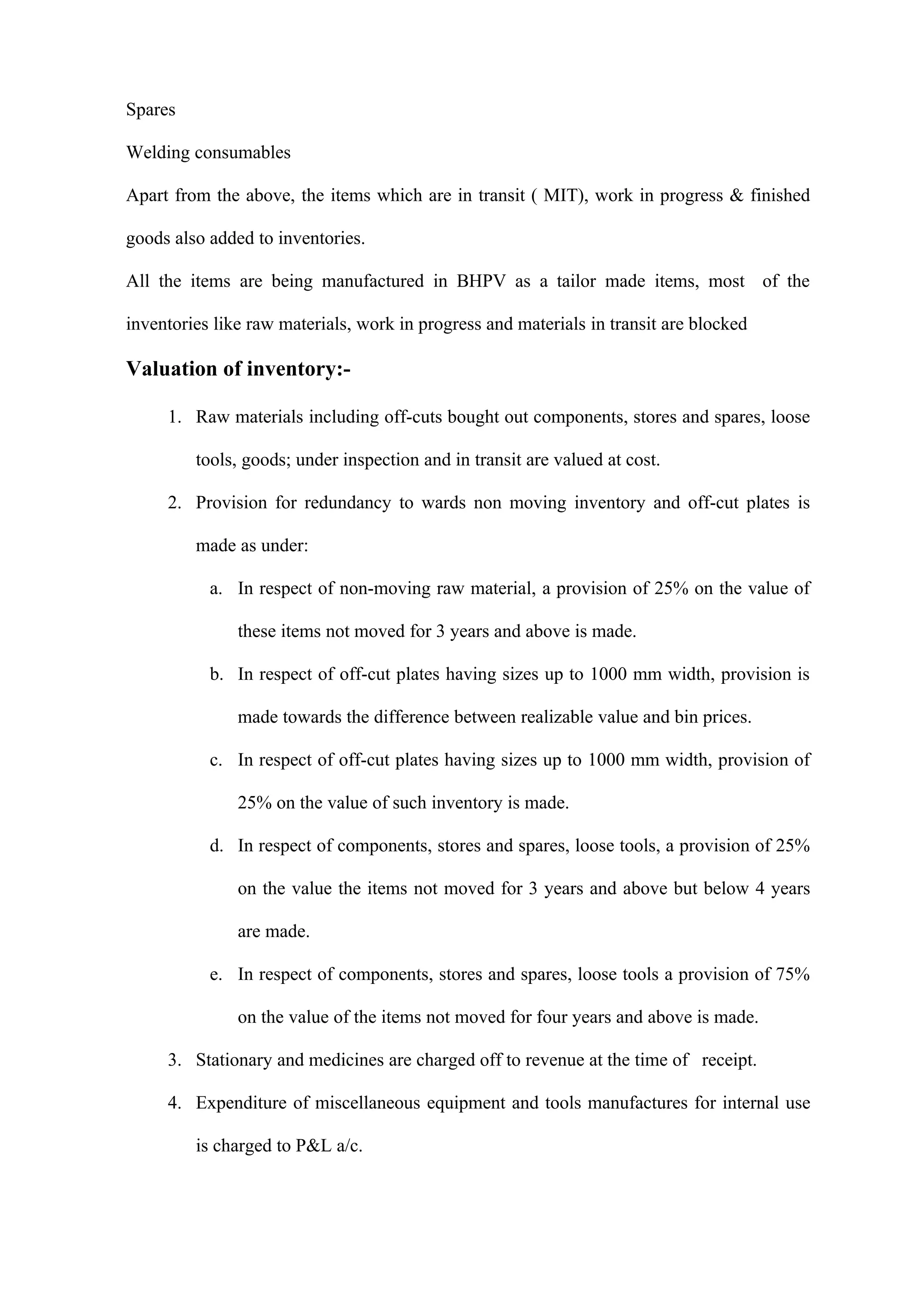 Spares

Welding consumables

Apart from the above, the items which are in transit ( MIT), work in progress & finished

goods also added to inventories.

All the items are being manufactured in BHPV as a tailor made items, most of the

inventories like raw materials, work in progress and materials in transit are blocked

Valuation of inventory:-

     1. Raw materials including off-cuts bought out components, stores and spares, loose

         tools, goods; under inspection and in transit are valued at cost.

     2. Provision for redundancy to wards non moving inventory and off-cut plates is

         made as under:

           a. In respect of non-moving raw material, a provision of 25% on the value of

               these items not moved for 3 years and above is made.

           b. In respect of off-cut plates having sizes up to 1000 mm width, provision is

               made towards the difference between realizable value and bin prices.

           c. In respect of off-cut plates having sizes up to 1000 mm width, provision of

               25% on the value of such inventory is made.

           d. In respect of components, stores and spares, loose tools, a provision of 25%

               on the value the items not moved for 3 years and above but below 4 years

               are made.

           e. In respect of components, stores and spares, loose tools a provision of 75%

               on the value of the items not moved for four years and above is made.

     3. Stationary and medicines are charged off to revenue at the time of receipt.

     4. Expenditure of miscellaneous equipment and tools manufactures for internal use

         is charged to P&L a/c.
 