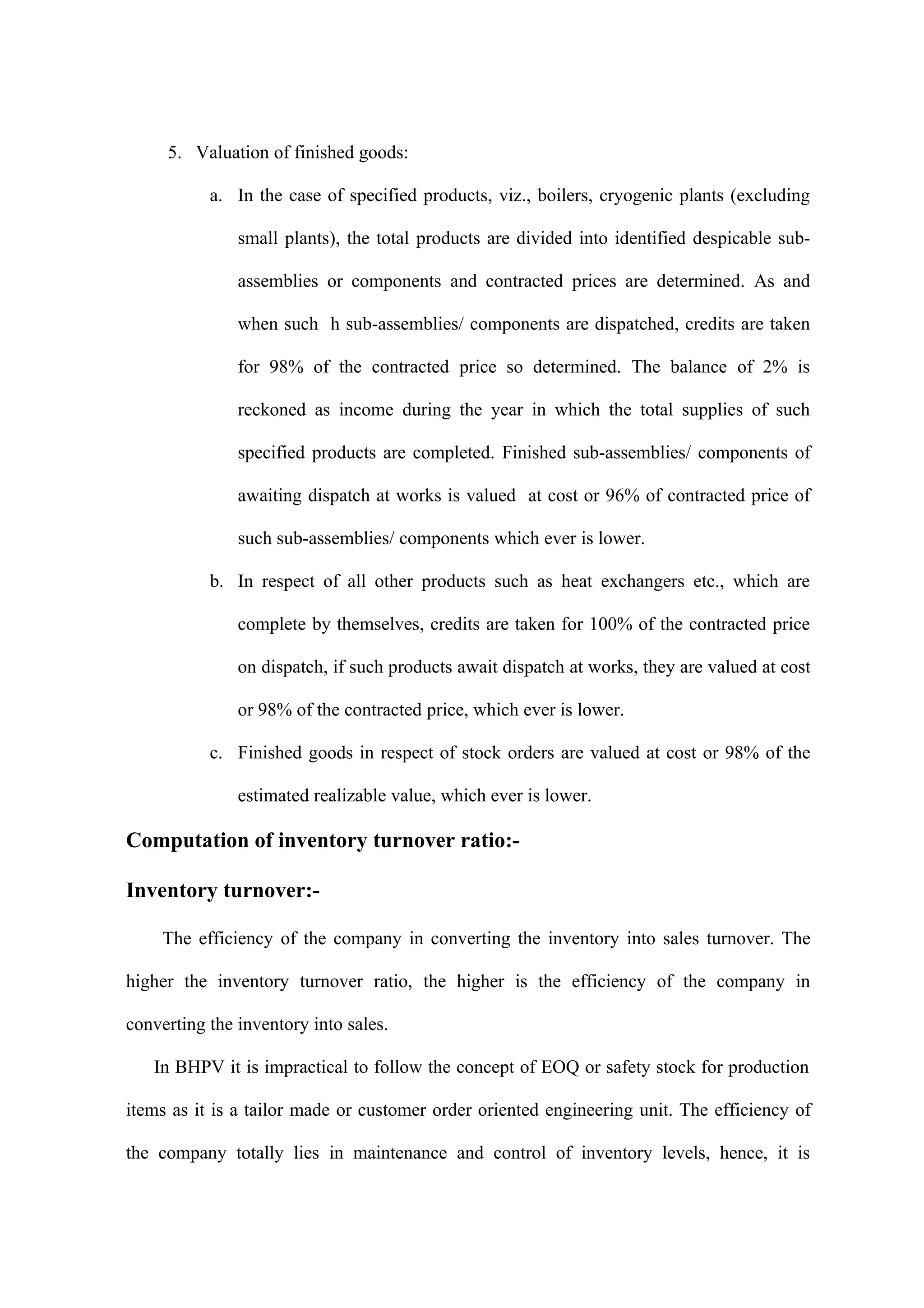 5. Valuation of finished goods:

           a. In the case of specified products, viz., boilers, cryogenic plants (excluding

               small plants), the total products are divided into identified despicable sub-

               assemblies or components and contracted prices are determined. As and

               when such h sub-assemblies/ components are dispatched, credits are taken

               for 98% of the contracted price so determined. The balance of 2% is

               reckoned as income during the year in which the total supplies of such

               specified products are completed. Finished sub-assemblies/ components of

               awaiting dispatch at works is valued at cost or 96% of contracted price of

               such sub-assemblies/ components which ever is lower.

           b. In respect of all other products such as heat exchangers etc., which are

               complete by themselves, credits are taken for 100% of the contracted price

               on dispatch, if such products await dispatch at works, they are valued at cost

               or 98% of the contracted price, which ever is lower.

           c. Finished goods in respect of stock orders are valued at cost or 98% of the

               estimated realizable value, which ever is lower.

Computation of inventory turnover ratio:-

Inventory turnover:-

     The efficiency of the company in converting the inventory into sales turnover. The

higher the inventory turnover ratio, the higher is the efficiency of the company in

converting the inventory into sales.

   In BHPV it is impractical to follow the concept of EOQ or safety stock for production

items as it is a tailor made or customer order oriented engineering unit. The efficiency of

the company totally lies in maintenance and control of inventory levels, hence, it is
 