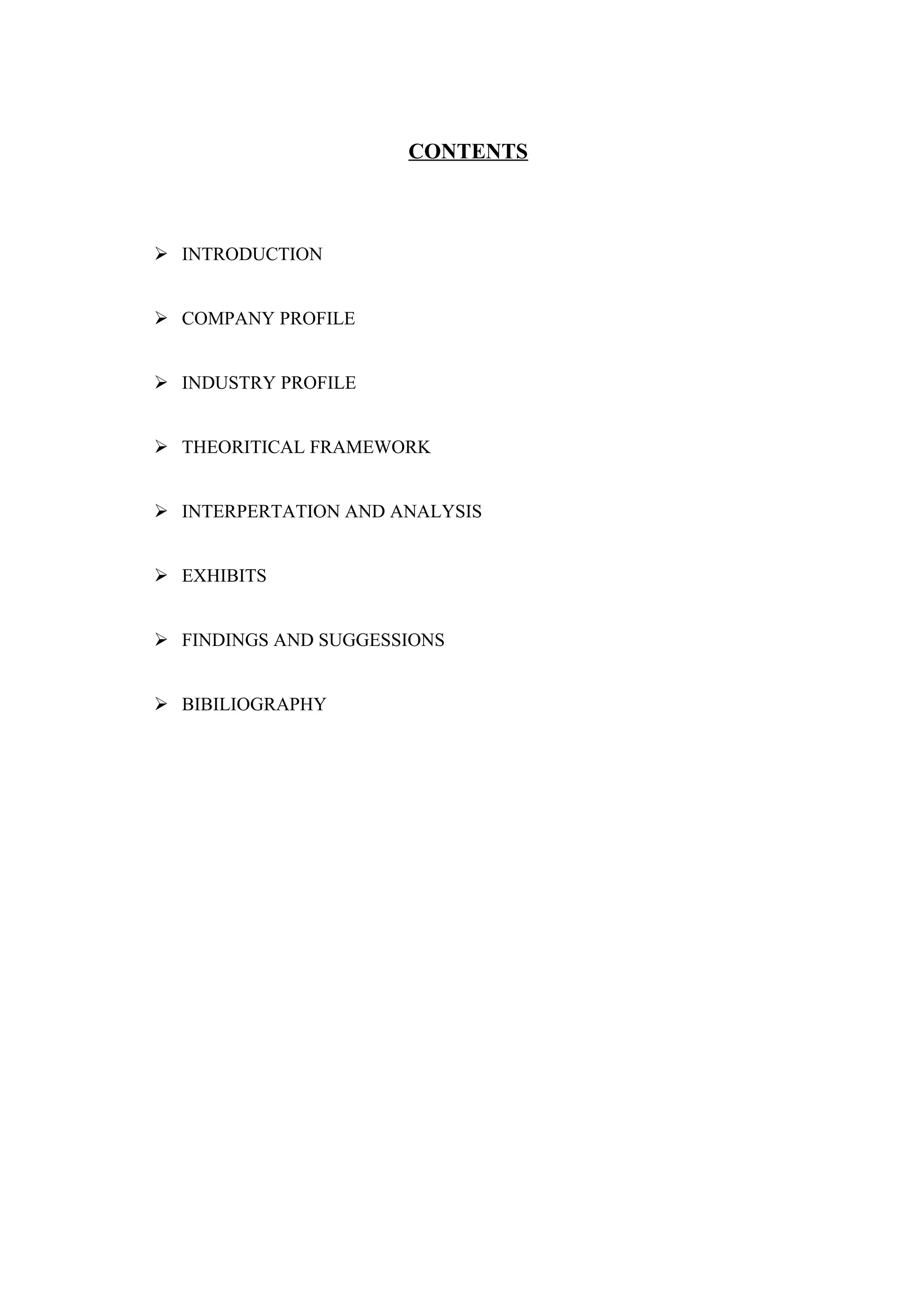CONTENTS



 INTRODUCTION


 COMPANY PROFILE


 INDUSTRY PROFILE


 THEORITICAL FRAMEWORK


 INTERPERTATION AND ANALYSIS


 EXHIBITS


 FINDINGS AND SUGGESSIONS


 BIBILIOGRAPHY
 