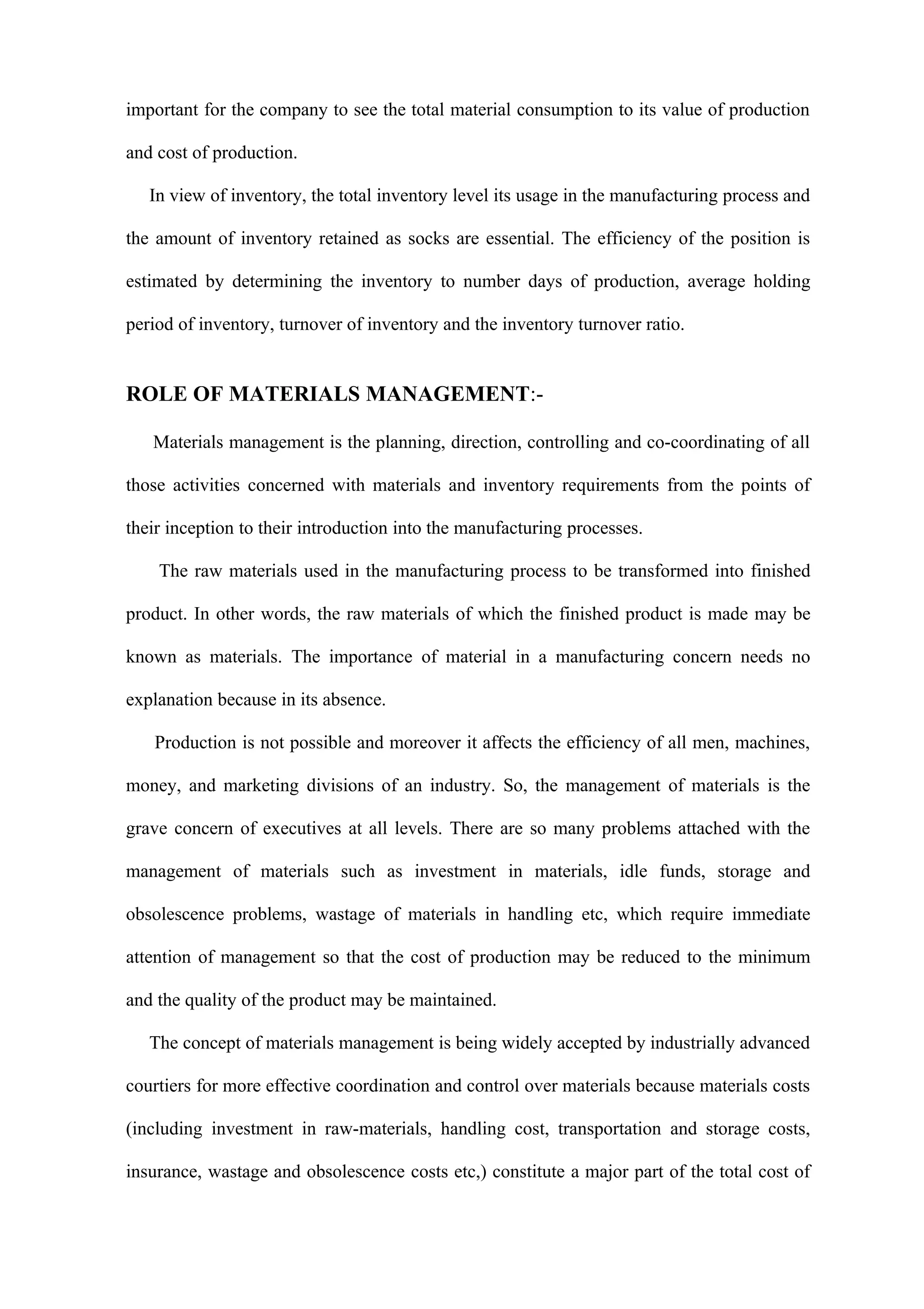 important for the company to see the total material consumption to its value of production

and cost of production.

   In view of inventory, the total inventory level its usage in the manufacturing process and

the amount of inventory retained as socks are essential. The efficiency of the position is

estimated by determining the inventory to number days of production, average holding

period of inventory, turnover of inventory and the inventory turnover ratio.


ROLE OF MATERIALS MANAGEMENT:-

   Materials management is the planning, direction, controlling and co-coordinating of all

those activities concerned with materials and inventory requirements from the points of

their inception to their introduction into the manufacturing processes.

    The raw materials used in the manufacturing process to be transformed into finished

product. In other words, the raw materials of which the finished product is made may be

known as materials. The importance of material in a manufacturing concern needs no

explanation because in its absence.

   Production is not possible and moreover it affects the efficiency of all men, machines,

money, and marketing divisions of an industry. So, the management of materials is the

grave concern of executives at all levels. There are so many problems attached with the

management of materials such as investment in materials, idle funds, storage and

obsolescence problems, wastage of materials in handling etc, which require immediate

attention of management so that the cost of production may be reduced to the minimum

and the quality of the product may be maintained.

   The concept of materials management is being widely accepted by industrially advanced

courtiers for more effective coordination and control over materials because materials costs

(including investment in raw-materials, handling cost, transportation and storage costs,

insurance, wastage and obsolescence costs etc,) constitute a major part of the total cost of
 