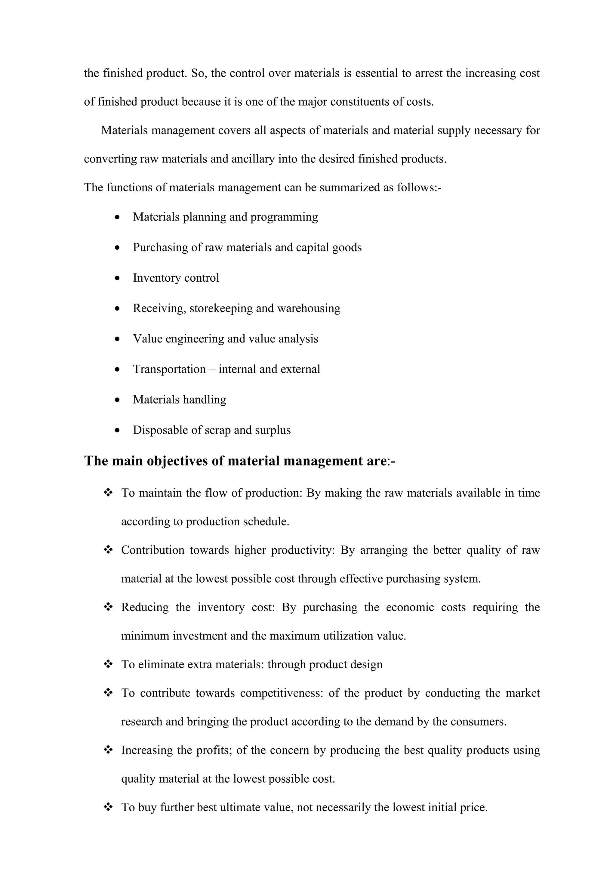 the finished product. So, the control over materials is essential to arrest the increasing cost

of finished product because it is one of the major constituents of costs.

   Materials management covers all aspects of materials and material supply necessary for

converting raw materials and ancillary into the desired finished products.

The functions of materials management can be summarized as follows:-

      •     Materials planning and programming

      •     Purchasing of raw materials and capital goods

      •     Inventory control

      •     Receiving, storekeeping and warehousing

      •     Value engineering and value analysis

      •     Transportation – internal and external

      •     Materials handling

      •     Disposable of scrap and surplus

The main objectives of material management are:-

    To maintain the flow of production: By making the raw materials available in time

          according to production schedule.

    Contribution towards higher productivity: By arranging the better quality of raw

          material at the lowest possible cost through effective purchasing system.

    Reducing the inventory cost: By purchasing the economic costs requiring the

          minimum investment and the maximum utilization value.

    To eliminate extra materials: through product design

    To contribute towards competitiveness: of the product by conducting the market

          research and bringing the product according to the demand by the consumers.

    Increasing the profits; of the concern by producing the best quality products using

          quality material at the lowest possible cost.

    To buy further best ultimate value, not necessarily the lowest initial price.
 