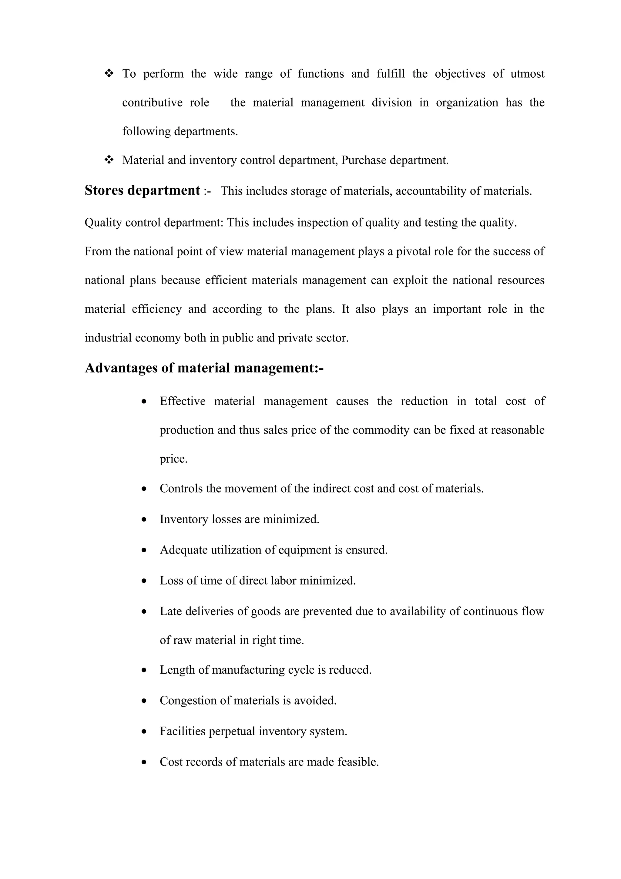  To perform the wide range of functions and fulfill the objectives of utmost

       contributive role     the material management division in organization has the

       following departments.

    Material and inventory control department, Purchase department.

Stores department :- This includes storage of materials, accountability of materials.

Quality control department: This includes inspection of quality and testing the quality.

From the national point of view material management plays a pivotal role for the success of

national plans because efficient materials management can exploit the national resources

material efficiency and according to the plans. It also plays an important role in the

industrial economy both in public and private sector.

Advantages of material management:-

           •   Effective material management causes the reduction in total cost of

               production and thus sales price of the commodity can be fixed at reasonable

               price.

           •   Controls the movement of the indirect cost and cost of materials.

           •   Inventory losses are minimized.

           •   Adequate utilization of equipment is ensured.

           •   Loss of time of direct labor minimized.

           •   Late deliveries of goods are prevented due to availability of continuous flow

               of raw material in right time.

           •   Length of manufacturing cycle is reduced.

           •   Congestion of materials is avoided.

           •   Facilities perpetual inventory system.

           •   Cost records of materials are made feasible.
 
