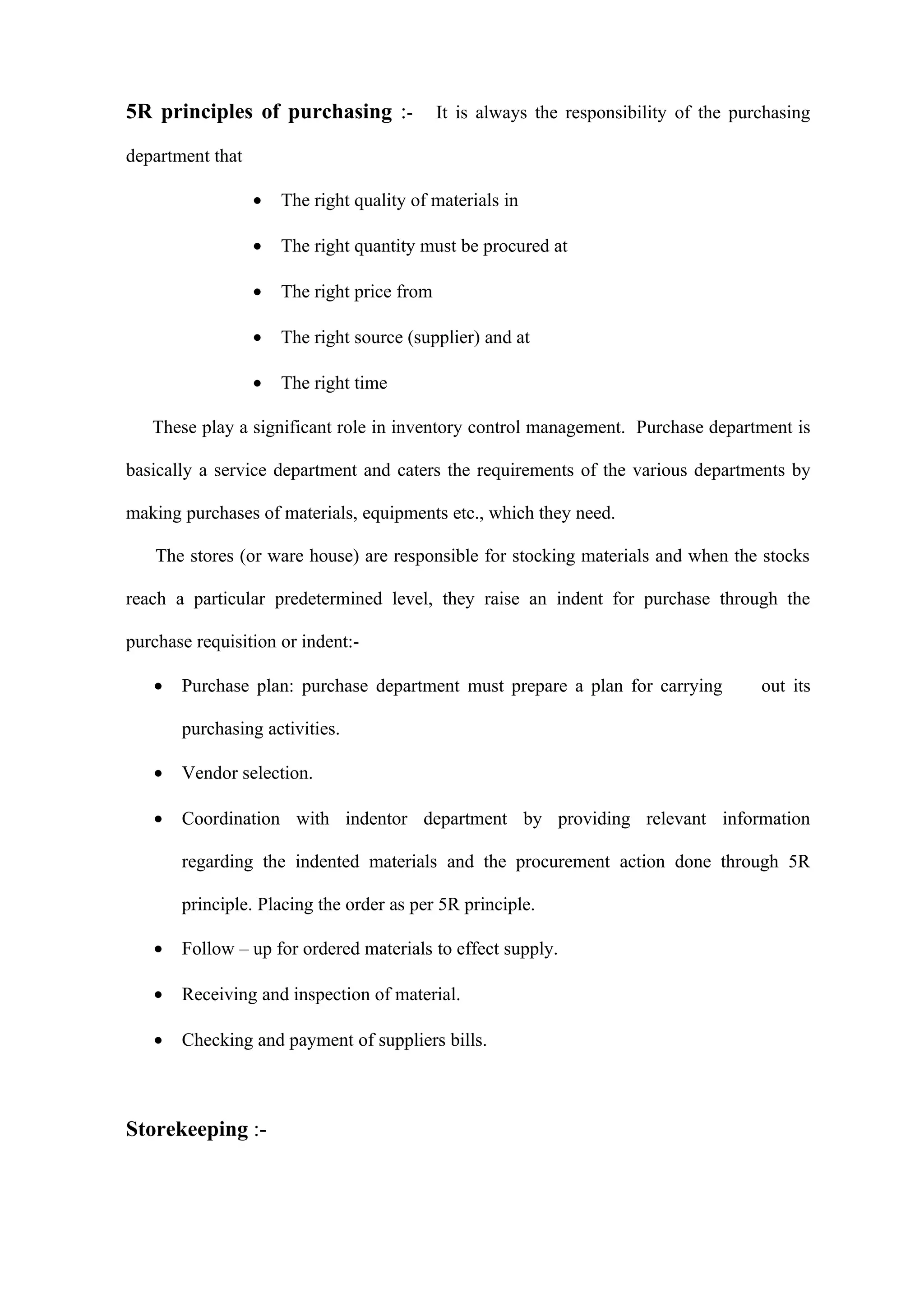 5R principles of purchasing :-               It is always the responsibility of the purchasing

department that

                  •   The right quality of materials in

                  •   The right quantity must be procured at

                  •   The right price from

                  •   The right source (supplier) and at

                  •   The right time

   These play a significant role in inventory control management. Purchase department is

basically a service department and caters the requirements of the various departments by

making purchases of materials, equipments etc., which they need.

    The stores (or ware house) are responsible for stocking materials and when the stocks

reach a particular predetermined level, they raise an indent for purchase through the

purchase requisition or indent:-

   •   Purchase plan: purchase department must prepare a plan for carrying             out its

       purchasing activities.

   •   Vendor selection.

   •   Coordination with indentor department by providing relevant information

       regarding the indented materials and the procurement action done through 5R

       principle. Placing the order as per 5R principle.

   •   Follow – up for ordered materials to effect supply.

   •   Receiving and inspection of material.

   •   Checking and payment of suppliers bills.



Storekeeping :-
 
