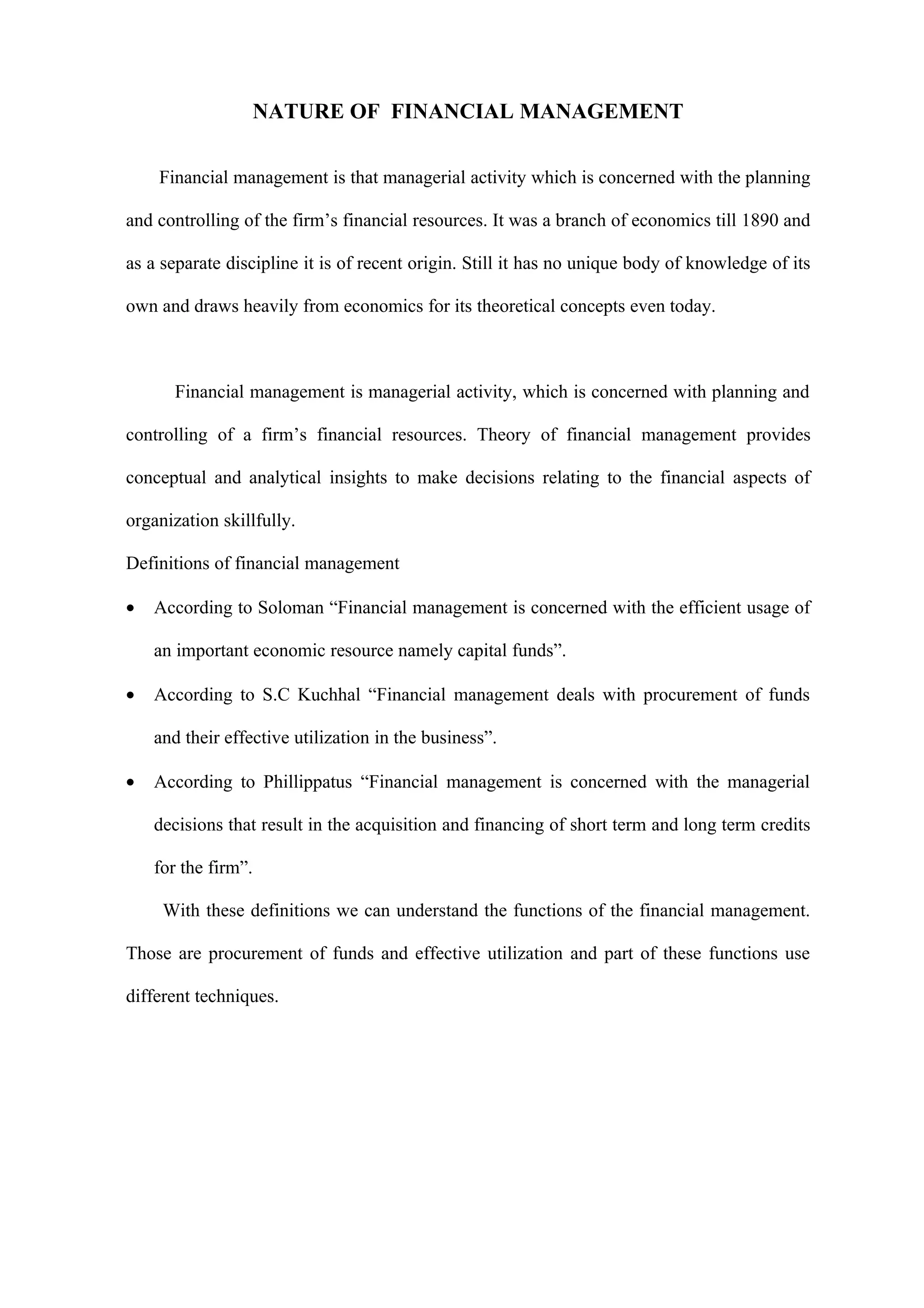 NATURE OF FINANCIAL MANAGEMENT

    Financial management is that managerial activity which is concerned with the planning

and controlling of the firm’s financial resources. It was a branch of economics till 1890 and

as a separate discipline it is of recent origin. Still it has no unique body of knowledge of its

own and draws heavily from economics for its theoretical concepts even today.



       Financial management is managerial activity, which is concerned with planning and

controlling of a firm’s financial resources. Theory of financial management provides

conceptual and analytical insights to make decisions relating to the financial aspects of

organization skillfully.

Definitions of financial management

•   According to Soloman “Financial management is concerned with the efficient usage of

    an important economic resource namely capital funds”.

•   According to S.C Kuchhal “Financial management deals with procurement of funds

    and their effective utilization in the business”.

•   According to Phillippatus “Financial management is concerned with the managerial

    decisions that result in the acquisition and financing of short term and long term credits

    for the firm”.

     With these definitions we can understand the functions of the financial management.

Those are procurement of funds and effective utilization and part of these functions use

different techniques.
 