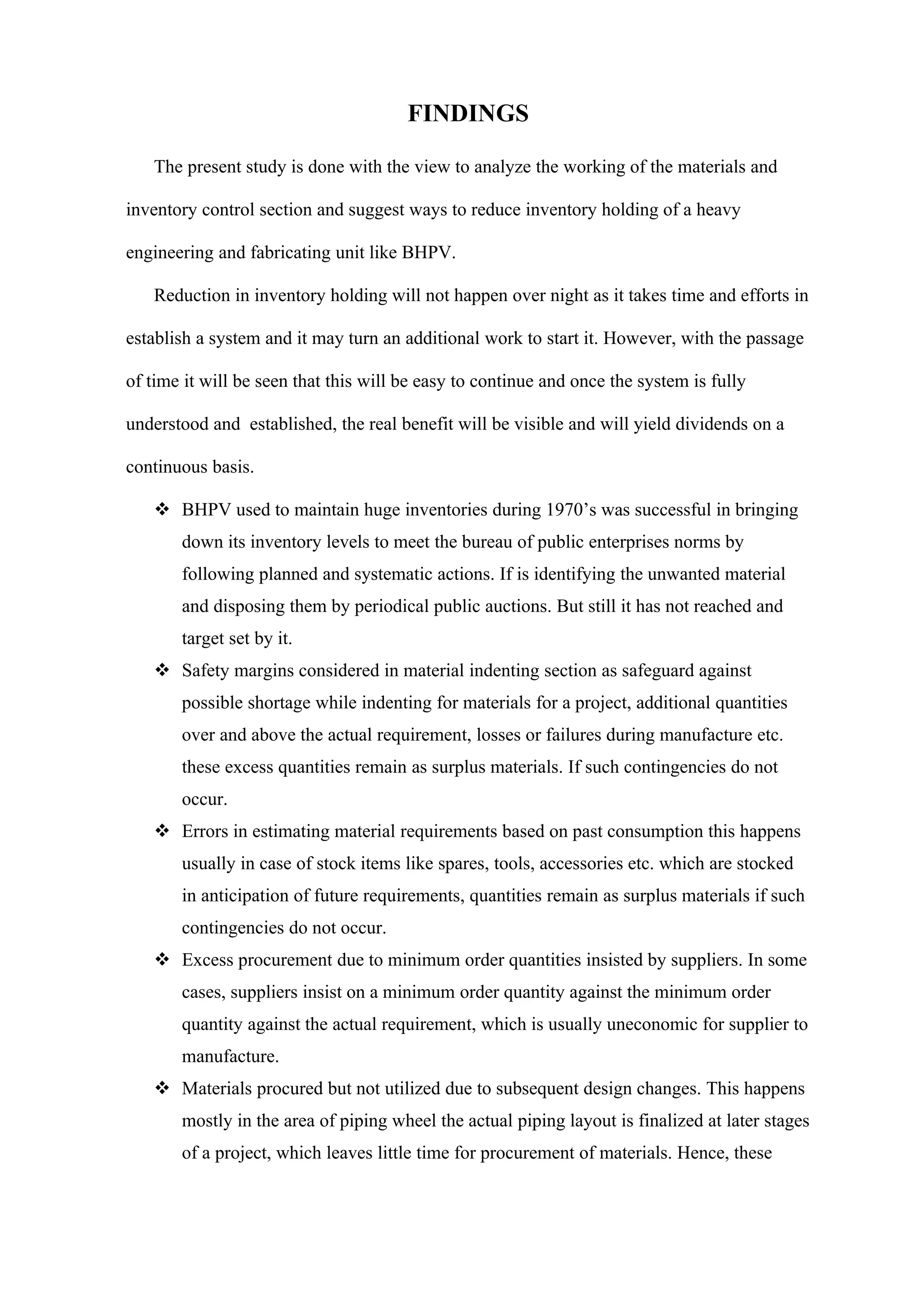 FINDINGS

   The present study is done with the view to analyze the working of the materials and

inventory control section and suggest ways to reduce inventory holding of a heavy

engineering and fabricating unit like BHPV.

   Reduction in inventory holding will not happen over night as it takes time and efforts in

establish a system and it may turn an additional work to start it. However, with the passage

of time it will be seen that this will be easy to continue and once the system is fully

understood and established, the real benefit will be visible and will yield dividends on a

continuous basis.

    BHPV used to maintain huge inventories during 1970’s was successful in bringing
       down its inventory levels to meet the bureau of public enterprises norms by
       following planned and systematic actions. If is identifying the unwanted material
       and disposing them by periodical public auctions. But still it has not reached and
       target set by it.
    Safety margins considered in material indenting section as safeguard against
       possible shortage while indenting for materials for a project, additional quantities
       over and above the actual requirement, losses or failures during manufacture etc.
       these excess quantities remain as surplus materials. If such contingencies do not
       occur.
    Errors in estimating material requirements based on past consumption this happens
       usually in case of stock items like spares, tools, accessories etc. which are stocked
       in anticipation of future requirements, quantities remain as surplus materials if such
       contingencies do not occur.
    Excess procurement due to minimum order quantities insisted by suppliers. In some
       cases, suppliers insist on a minimum order quantity against the minimum order
       quantity against the actual requirement, which is usually uneconomic for supplier to
       manufacture.
    Materials procured but not utilized due to subsequent design changes. This happens
       mostly in the area of piping wheel the actual piping layout is finalized at later stages
       of a project, which leaves little time for procurement of materials. Hence, these
 