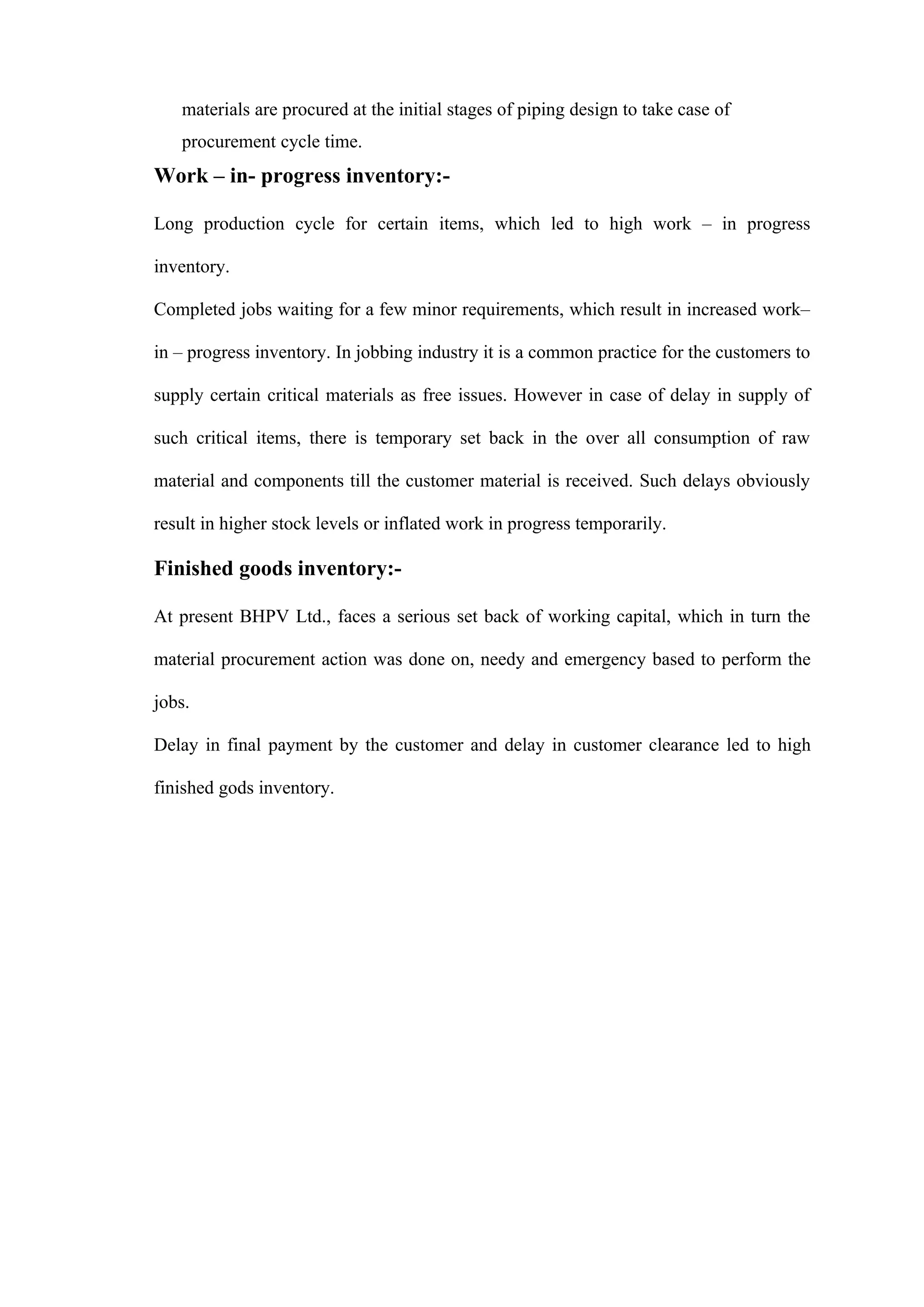 materials are procured at the initial stages of piping design to take case of
   procurement cycle time.
Work – in- progress inventory:-

Long production cycle for certain items, which led to high work – in progress

inventory.

Completed jobs waiting for a few minor requirements, which result in increased work–

in – progress inventory. In jobbing industry it is a common practice for the customers to

supply certain critical materials as free issues. However in case of delay in supply of

such critical items, there is temporary set back in the over all consumption of raw

material and components till the customer material is received. Such delays obviously

result in higher stock levels or inflated work in progress temporarily.

Finished goods inventory:-

At present BHPV Ltd., faces a serious set back of working capital, which in turn the

material procurement action was done on, needy and emergency based to perform the

jobs.

Delay in final payment by the customer and delay in customer clearance led to high

finished gods inventory.
 