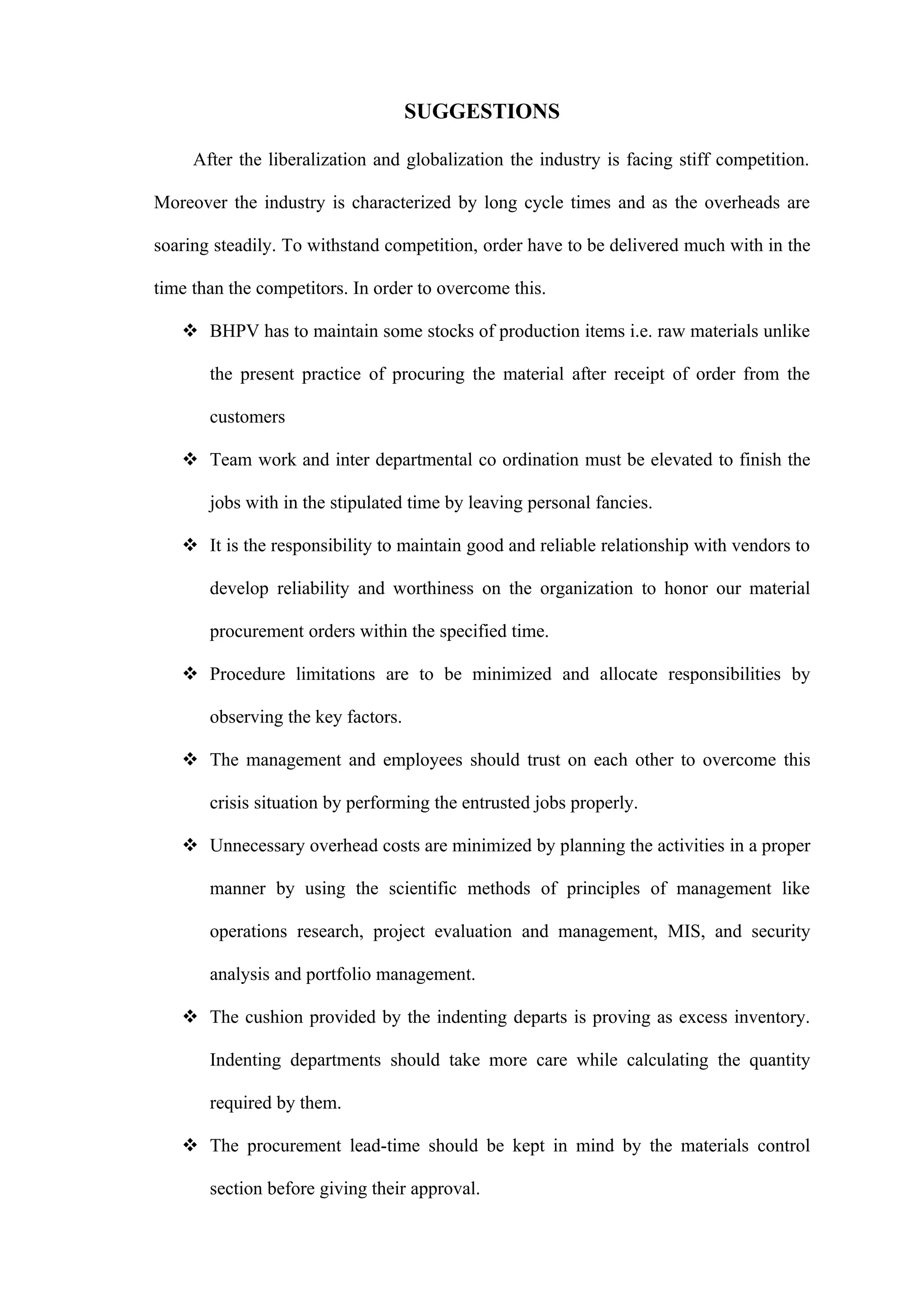 SUGGESTIONS

     After the liberalization and globalization the industry is facing stiff competition.

Moreover the industry is characterized by long cycle times and as the overheads are

soaring steadily. To withstand competition, order have to be delivered much with in the

time than the competitors. In order to overcome this.

    BHPV has to maintain some stocks of production items i.e. raw materials unlike

       the present practice of procuring the material after receipt of order from the

       customers

    Team work and inter departmental co ordination must be elevated to finish the

       jobs with in the stipulated time by leaving personal fancies.

    It is the responsibility to maintain good and reliable relationship with vendors to

       develop reliability and worthiness on the organization to honor our material

       procurement orders within the specified time.

    Procedure limitations are to be minimized and allocate responsibilities by

       observing the key factors.

    The management and employees should trust on each other to overcome this

       crisis situation by performing the entrusted jobs properly.

    Unnecessary overhead costs are minimized by planning the activities in a proper

       manner by using the scientific methods of principles of management like

       operations research, project evaluation and management, MIS, and security

       analysis and portfolio management.

    The cushion provided by the indenting departs is proving as excess inventory.

       Indenting departments should take more care while calculating the quantity

       required by them.

    The procurement lead-time should be kept in mind by the materials control

       section before giving their approval.
 