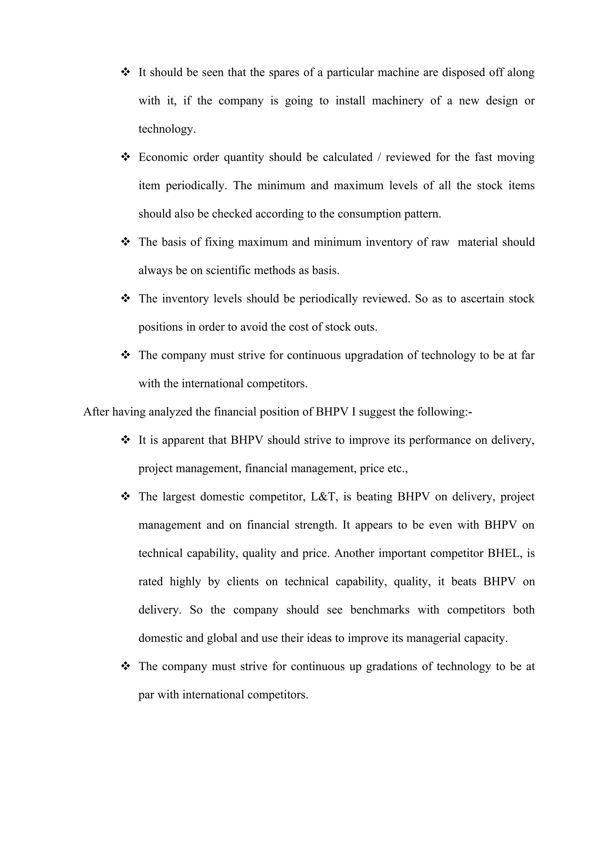  It should be seen that the spares of a particular machine are disposed off along

           with it, if the company is going to install machinery of a new design or

           technology.

        Economic order quantity should be calculated / reviewed for the fast moving

           item periodically. The minimum and maximum levels of all the stock items

           should also be checked according to the consumption pattern.

        The basis of fixing maximum and minimum inventory of raw material should

           always be on scientific methods as basis.

        The inventory levels should be periodically reviewed. So as to ascertain stock

           positions in order to avoid the cost of stock outs.

        The company must strive for continuous upgradation of technology to be at far

           with the international competitors.

After having analyzed the financial position of BHPV I suggest the following:-

        It is apparent that BHPV should strive to improve its performance on delivery,

           project management, financial management, price etc.,

        The largest domestic competitor, L&T, is beating BHPV on delivery, project

           management and on financial strength. It appears to be even with BHPV on

           technical capability, quality and price. Another important competitor BHEL, is

           rated highly by clients on technical capability, quality, it beats BHPV on

           delivery. So the company should see benchmarks with competitors both

           domestic and global and use their ideas to improve its managerial capacity.

        The company must strive for continuous up gradations of technology to be at

           par with international competitors.
 