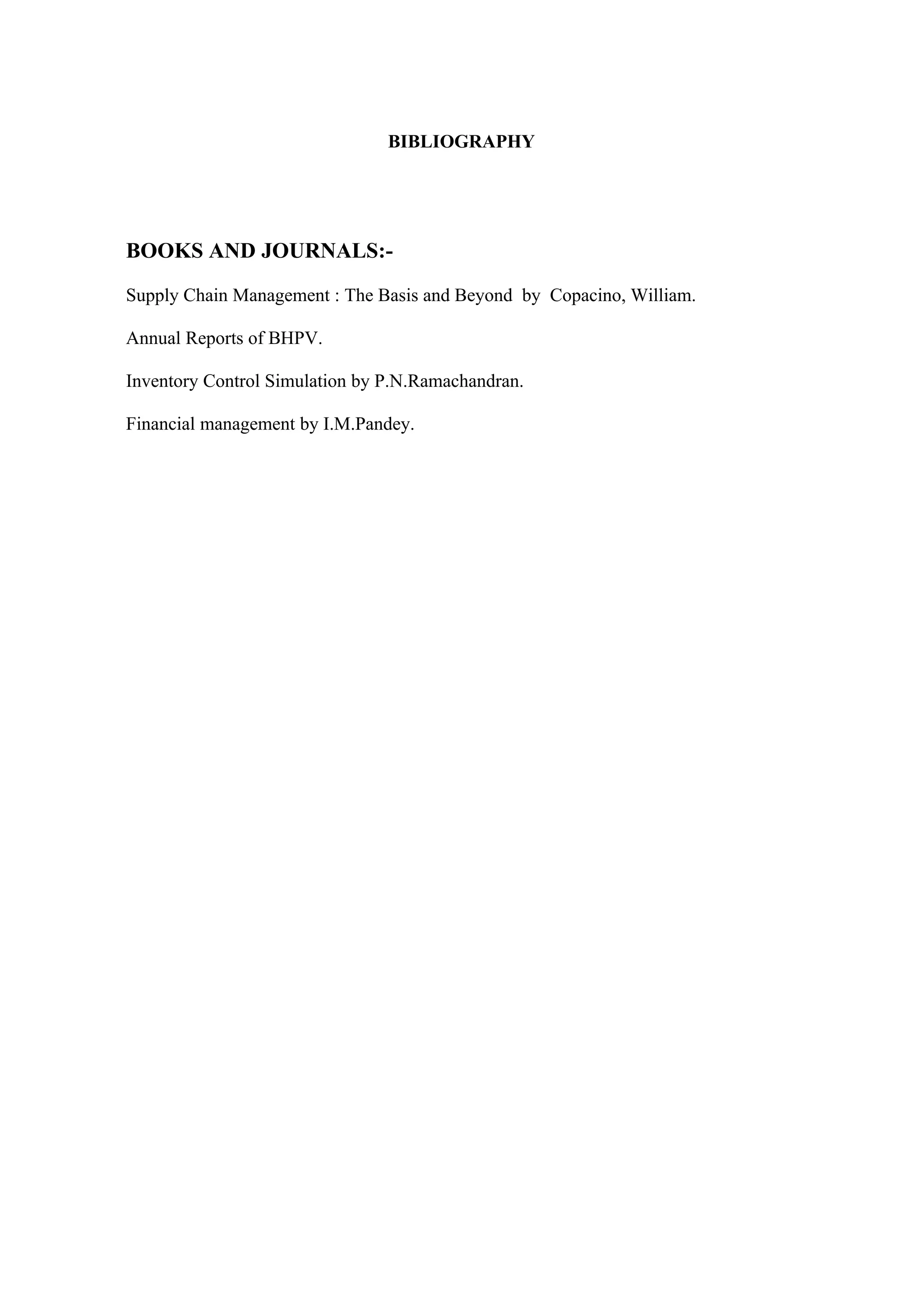 BIBLIOGRAPHY




BOOKS AND JOURNALS:-

Supply Chain Management : The Basis and Beyond by Copacino, William.

Annual Reports of BHPV.

Inventory Control Simulation by P.N.Ramachandran.

Financial management by I.M.Pandey.
 