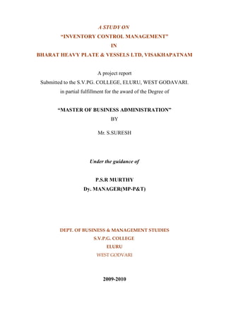 A STUDY ON
        “INVENTORY CONTROL MANAGEMENT”
                                IN
BHARAT HEAVY PLATE & VESSELS LTD, VISAKHAPATNAM


                          A project report
 Submitted to the S.V.PG. COLLEGE, ELURU, WEST GODAVARI.
        in partial fulfillment for the award of the Degree of


       “MASTER OF BUSINESS ADMINISTRATION”
                                BY

                          Mr. S.SURESH




                      Under the guidance of


                         P.S.R MURTHY
                   Dy. MANAGER(MP-P&T)




        DEPT. OF BUSINESS & MANAGEMENT STUDIES
                        S.V.P.G. COLLEGE
                              ELURU
                         WEST GODVARI




                            2009-2010
 