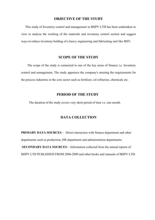 OBJECTIVE OF THE STUDY

   This study of Inventory control and management in BHPV LTD has been undertaken to

view to analyse the working of the materials and inventory control section and suggest

ways to reduce inventory holding of a heavy engineering and fabricating unit like BHV.




                                SCOPE OF THE STUDY

     The scope of the study is connected to one of the key areas of finance i.e. Inventory

control and management. The study appraises the company's meeting the requirements for

the process industries in the core sector such as fertilizer, oil refineries, chemicals etc.



                              PERIOD OF THE STUDY

      The duration of the study covers very short period of time i.e. one month.



                                 DATA COLLECTION



PRIMARY DATA SOURCES: - Direct interaction with finance department and other

departments such as production, HR department and administration departments.

SECONDARY DATA SOURCES: - Information collected from the annual reports of

BHPV LTD PUBLISHED FROM 2006-2009 and other books and manuals of BHPV LTD.
 