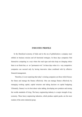 INDUSTRY PROFILE

    In the liberalized economy of India and in the era of globalization a company must

rethink its business mission and all functional strategies. In these days companies find

themselves competing in a race where the road signs and rules keep on changing where

there is no finish line, or no “permanent win”. In these days when it is very competitive

companies can succeed only by having innovative ideas combined with by effective

financial management.

     Therefore, it is not surprising that today’s winning companies are those which foresee

the future and manage the finance effectively .One can manage finance effectively by

managing working capital, capital structure and taking decision on capital budgeting

Ultimately, finance is at its best about value adding, developing new products and raising

the worlds standards of living. The heavy engineering industry is a major strength of any

economy. These heavy engineering industries, which produce capital goods, are the most

modern of the entire industrial group.
 