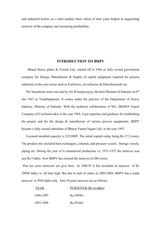 and industrial boilers on a total turnkey basis which of later years helped in augmenting

turnover of the company and increasing profitability.




                            INTRODUCTION TO BHPV

    Bharat Heavy plates & Vessels Ltd., started off in 1966 as fully owned government

company for Design, Manufacture & Supply of capital equipment required for process

industries in the core sector such as Fertilizers, oil refineries & Petrochemicals etc.

   The foundation stone was laid by Sri D.Sanjeevayya, the then Minister of Industry on 8 th

Jan 1967 in Visakhapatnam. It comes under the purview of the Department of Heavy

Industry, Ministry of Industry. With the technical collaboration of M/s. SKODA Export

Company of Czechoslovakia in the year 1968, it got expertise and guidance for establishing

the project and for the design & manufacture of various process equipments. BHPV

became a fully owned subsidiary of Bharat Yantra Nigam Ltd., in the year 1987.

   Licensed installed capacity is 23210MT. The initial capital outlay being Rs.17.5 crores.

The product mix included heat exchangers, columns, and pressure vessels. Storage vessels,

piping etc. During the year of it commercial production i.e. 1971-1972 the turnover was

just Rs 5 lakhs. Now BHPV has crossed the turnover of 200 crores.

 Past ten years turnovers are give here: In 1996-97 it has recorded on turnover of Rs

29998 lakhs i.e. all time high. But due to lack of orders in 2003-2004 .BHPV has a made

turnover is 5956 lakhs only. Fast 10 years turnover are as follows.

           YEAR                        TURNOVER (Rs in lakhs)

          1996-1997                    Rs.29998/-

          1997-1998                    Rs.29160/-
 