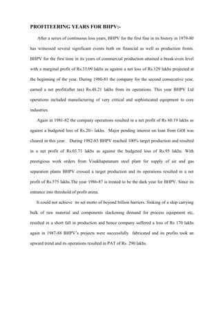 PROFITEERING YEARS FOR BHPV:-

    After a series of continuous loss years, BHPV for the first fine in its history in 1979-80

has witnessed several significant events both on financial as well as production fronts.

BHPV for the first time in its years of commercial production attained a break-even level

with a marginal profit of Rs.33.09 lakhs as against a net loss of Rs.129 lakhs projected at

the beginning of the year. During 1980-81 the company for the second consecutive year,

earned a net profit(after tax) Rs.48.21 lakhs from its operations. This year BHPV Ltd

operations included manufacturing of very critical and sophisticated equipment to core

industries.

    Again in 1981-82 the company operations resulted in a net profit of Rs 60.19 lakhs as

against a budgeted loss of Rs.20/- lakhs. Major pending interest on loan from GOI was

cleared in this year. During 1982-83 BHPV reached 100% target production and resulted

in a net profit of Rs.03.71 lakhs as against the budgeted loss of Rs.95 lakhs. With

prestigious work orders from Visakhapatanam steel plant for supply of air and gas

separation plants BHPV crossed a target production and its operations resulted in a net

profit of Rs.575 lakhs.The year 1986-87 is treated to be the dark year for BHPV. Since its

entrance into threshold of profit arena.

   It could not achieve its set motto of beyond billion barriers. Sinking of a ship carrying

bulk of raw material and components slackening demand for process equipment etc,

resulted in a short fall in production and hence company suffered a loss of Rs 170 lakhs

again in 1987-88 BHPV’s projects were successfully fabricated and its profits took an

upward trend and its operations resulted in PAT of Rs 290 lakhs.
 
