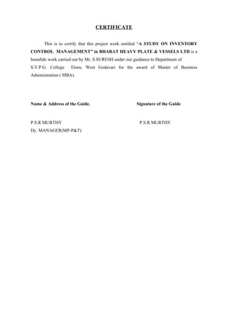 CERTIFICATE


      This is to certify that this project work entitled “A STUDY ON INVENTORY
CONTROL MANAGEMENT” in BHARAT HEAVY PLATE & VESSELS LTD is a
bonafide work carried out by Mr. S.SURESH under our guidance to Department of
S.V.P.G. College    Eluru, West Godavari for the award of Master of Business
Administration ( MBA).




Name & Address of the Guide.                          Signature of the Guide



P.S.R MURTHY                                           P.S.R MURTHY
Dy. MANAGER(MP-P&T)
 