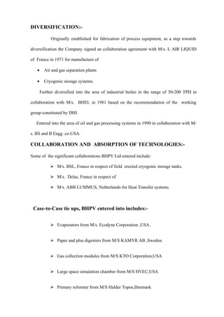 DIVERSIFICATION:-

             Originally established for fabrication of process equipment, as a step towards

diversification the Company signed an collaboration agreement with M/s. L AIR LIQUID

of France in 1971 for manufacture of

   •     Air and gas separation plants

   •     Cryogenic storage systems.

       Further diversified into the area of industrial boiles in the range of 50-200 TPH in

collaboration with M/s. BHEL in 1981 based on the recommendation of the working

group constituted by DHI.

   Entered into the area of oil and gas processing systems in 1990 in collaboration with M/

s. BS and B Engg .co.USA.

COLLABORATION AND ABSORPTION OF TECHNOLOGIES:-

Some of the significant collaborations BHPV Ltd entered include:

             M/s. BSL, France in respect of field erected cryogenic storage tanks.

             M/s. Delas, France in respect of

             M/s. ABB LUMMUS, Netherlands for Heat Transfer systems



 Case-to-Case tie ups, BHPV entered into includes:-


             Evaporators from M/s. Ecodyne Corporation ,USA.


             Paper and plus digesters from M/S KAMYR AB ,Sweden.


             Gas collection modules from M/S KTO Corporation,USA


             Large space simulation chamber from M/S HVEC,USA


             Primary reformer from M/S Halder Topos,Denmark
 