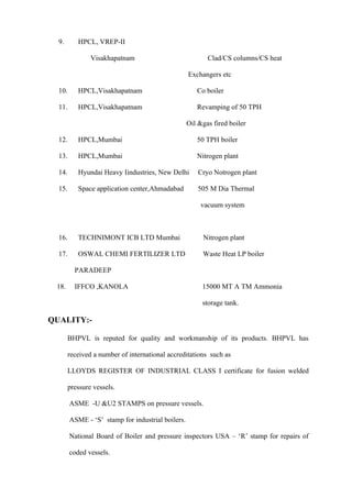 9.       HPCL, VREP-II

               Visakhapatnam                              Clad/CS columns/CS heat

                                                   Exchangers etc

  10.      HPCL,Visakhapatnam                         Co boiler

  11.      HPCL,Visakhapatnam                         Revamping of 50 TPH

                                                   Oil &gas fired boiler

  12.      HPCL,Mumbai                                50 TPH boiler

  13.      HPCL,Mumbai                                Nitrogen plant

  14.      Hyundai Heavy Iindustries, New Delhi        Cryo Notrogen plant

  15.      Space application center,Ahmadabad          505 M Dia Thermal

                                                        vacuum system



  16.      TECHNIMONT ICB LTD Mumbai                    Nitrogen plant

  17.      OSWAL CHEMI FERTILIZER LTD                   Waste Heat LP boiler

         PARADEEP

 18.     IFFCO ,KANOLA                                  15000 MT A TM Ammonia

                                                        storage tank.

QUALITY:-

       BHPVL is reputed for quality and workmanship of its products. BHPVL has

       received a number of international accreditations such as

       LLOYDS REGISTER OF INDUSTRIAL CLASS I certificate for fusion welded

       pressure vessels.

        ASME -U &U2 STAMPS on pressure vessels.

        ASME - ‘S’ stamp for industrial boilers.

        National Board of Boiler and pressure inspectors USA – ‘R’ stamp for repairs of

        coded vessels.
 