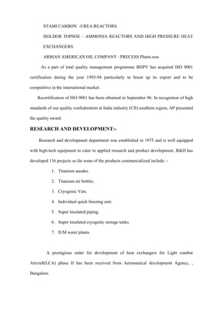 STAMI CARBON -UREA REACTORS

       HOLDOR TOPSOE – AMMONIA REACTORS AND HIGH PRESSURE HEAT

       EXCHANGERS

       ARBIAN AMERICAN OIL COMPANY –PRECESS Plants.ssss

      As a part of total quality management programme BHPV has acquired ISO 9001

certification during the year 1993-94 particularly to boost up its export and to be

competitive in the international market.

    Recertification of ISO 9001 has been obtained in September 96. In recognition of high

standards of our quality confederation at India industry (CII) southern region, AP presented

the quality award.

RESEARCH AND DEVELOPMENT:-

     Research and development department was established in 1975 and is well equipped

with high-tech equipment to cater to applied research and product development .R&D has

developed 136 projects so far some of the products commercialized include: -

             1. Titanium anodes.

             2. Titanium air bottles.

             3. Cryogenic Vats.

             4. Individual quick freezing unit.

             5. Super insulated piping.

             6. Super insulated cryogenic storage tanks.

             7. D.M water plants.



         A prestigious order for development of heat exchangers for Light combat

Aircraft(LCA) phase II has been received from Aeronautical development Agency, ,

Bangalore.
 
