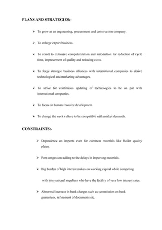 PLANS AND STRATEGIES:-


     To grow as an engineering, procurement and construction company.


     To enlarge export business.


     To resort to extensive computerization and automation for reduction of cycle
       time, improvement of quality and reducing costs.


     To forge strategic business alliances with international companies to derive
       technological and marketing advantages.


     To strive for continuous updating of technologies to be on par with
       international companies.


     To focus on human resource development.


     To change the work culture to be compatible with market demands.


CONSTRAINTS:-


       Dependence on imports even for common materials like Boiler quality
          plates.


       Port congestion adding to the delays in importing materials.


       Big burden of high interest makes on working capital while competing


          with international suppliers who have the facility of very low interest rates.


       Abnormal increase in bank charges such as commission on bank
          guarantees, refinement of documents etc.
 