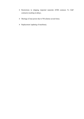  Restrictions in shipping imported materials (FOB contracts Vs C&F
   contracts) resulting in delays.


 Shortage of man power due to VR scheme several times.


 Replacement /updating of machinery.
 