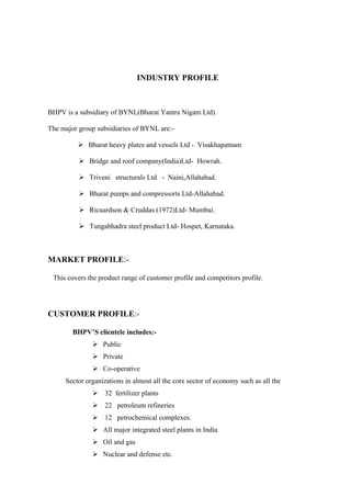 INDUSTRY PROFILE



BHPV is a subsidiary of BYNL(Bharat Yantra Nigam Ltd).

The major group subsidiaries of BYNL are:-

           Bharat heavy plates and vessels Ltd - Visakhapatnam

           Bridge and roof company(India)Ltd- Howrah.

           Triveni structurals Ltd - Naini,Allahabad.

           Bharat pumps and compressorts Ltd-Allahabad.

           Ricuardson & Cruddas (1972)Ltd- Mumbai.

           Tungabhadra steel product Ltd- Hospet, Karnataka.



MARKET PROFILE:-

 This covers the product range of customer profile and competitors profile.




CUSTOMER PROFILE:-

        BHPV’S clientele includes:-
               Public
               Private
               Co-operative
     Sector organizations in almost all the core sector of economy such as all the
               32 fertilizer plants
               22 petroleum refineries
               12 petrochemical complexes.
               All major integrated steel plants in India
               Oil and gas
               Nuclear and defense etc.
 