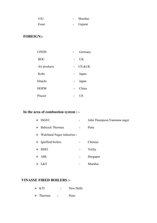 VJU                      -     Mumbai
         Essar                    -     Gujarat


FOREIGN:-



        LINDE                     -     Germany

         BOC                       -    UK

         Air products              -    US &UK

         Kobe                      -    Japan

        Hitachi                    -    Japan

        HOPM                       -    China

        Pracair                    -    US




In the area of combustion system : -

         ISGEC                         -         John Thompson,Yanmuna nager

         Babcock Thermax               -         Pune

         Walchand Nager industries -

         Ignifluid boilers             -         Chennai

         BHEl                          -         Trichy

         ABL                           -         Durgapur

         L&T                           -         Mumbai




VINASSE FIRED BOILERS :-

        KTI                -   New Delhi

        Thermax        -       Pune
 