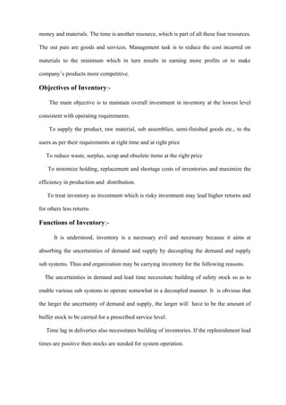 money and materials. The time is another resource, which is part of all these four resources.

The out puts are goods and services. Management task is to reduce the cost incurred on

materials to the minimum which in turn results in earning more profits or to make

company’s products more competitive.

Objectives of Inventory:-

    The main objective is to maintain overall investment in inventory at the lowest level

consistent with operating requirements.

    To supply the product, raw material, sub assemblies, semi-finished goods etc., to the

users as per their requirements at right time and at right price

   To reduce waste, surplus, scrap and obsolete items at the right price

    To minimize holding, replacement and shortage costs of inventories and maximize the

efficiency in production and distribution.

   To treat inventory as investment which is risky investment may lead higher returns and

for others less returns

Functions of Inventory:-

      It is understood, inventory is a necessary evil and necessary because it aims at

absorbing the uncertainties of demand and supply by decoupling the demand and supply

sub systems. Thus and organization may be carrying inventory for the following reasons.

  The uncertainties in demand and lead time necessitate building of safety stock so as to

enable various sub systems to operate somewhat in a decoupled manner. It is obvious that

the larger the uncertainty of demand and supply, the larger will have to be the amount of

buffer stock to be carried for a prescribed service level.

   Time lag in deliveries also necessitates building of inventories. If the replenishment lead

times are positive then stocks are needed for system operation.
 
