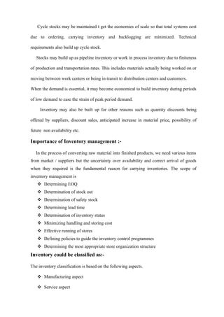 Cycle stocks may be maintained t get the economies of scale so that total systems cost

due to ordering, carrying inventory and backlogging are minimized. Technical

requirements also build up cycle stock.

   Stocks may build up as pipeline inventory or work in process inventory due to finiteness

of production and transportation rates. This includes materials actually being worked on or

moving between work centers or being in transit to distribution centers and customers.

When the demand is essential, it may become economical to build inventory during periods

of low demand to ease the strain of peak period demand.

     Inventory may also be built up for other reasons such as quantity discounts being

offered by suppliers, discount sales, anticipated increase in material price, possibility of

future non availability etc.

Importance of Inventory management :-

   In the process of converting raw material into finished products, we need various items
from market / suppliers but the uncertainty over availability and correct arrival of goods
when they required is the fundamental reason for carrying inventories. The scope of
inventory management is
    Determining EOQ
    Determination of stock out
    Determination of safety stock
    Determining lead time
    Determination of inventory status
    Minimizing handling and storing cost
    Effective running of stores
    Defining policies to guide the inventory control programmes
    Determining the most appropriate store organization structure
Inventory could be classified as:-

The inventory classification is based on the following aspects.

    Manufacturing aspect

    Service aspect
 