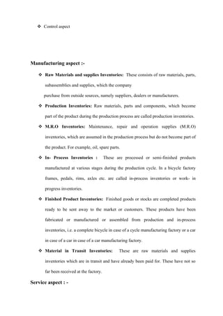  Control aspect




Manufacturing aspect :-

    Raw Materials and supplies Inventories: These consists of raw materials, parts,

      subassemblies and supplies, which the company

      purchase from outside sources, namely suppliers, dealers or manufacturers.

    Production Inventories: Raw materials, parts and components, which become

      part of the product during the production process are called production inventories.

    M.R.O Inventories: Maintenance, repair and operation supplies (M.R.O)

      inventories, which are assumed in the production process but do not become part of

      the product. For example, oil, spare parts.

    In- Process Inventories :            These are processed or semi-finished products

      manufactured at various stages during the production cycle. In a bicycle factory

      frames, pedals, rims, axles etc. are called in-process inventories or work- in

      progress inventories.

    Finished Product Inventories: Finished goods or stocks are completed products

      ready to be sent away to the market or customers. These products have been

      fabricated or manufactured or assembled from production and in-process

      inventories, i.e. a complete bicycle in case of a cycle manufacturing factory or a car

      in case of a car in case of a car manufacturing factory.

    Material in Transit Inventories:            These are raw materials and supplies

      inventories which are in transit and have already been paid for. These have not so

      far been received at the factory.

Service aspect : -
 
