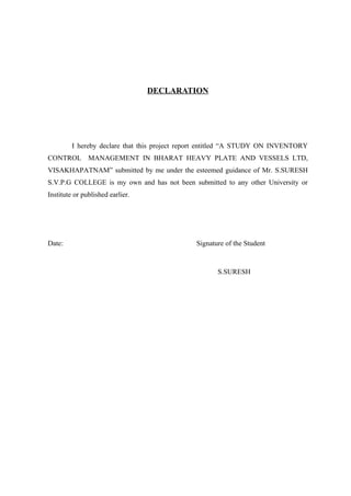 DECLARATION




         I hereby declare that this project report entitled “A STUDY ON INVENTORY
CONTROL MANAGEMENT IN BHARAT HEAVY PLATE AND VESSELS LTD,
VISAKHAPATNAM” submitted by me under the esteemed guidance of Mr. S.SURESH
S.V.P.G COLLEGE is my own and has not been submitted to any other University or
Institute or published earlier.




Date:                                          Signature of the Student



                                                      S.SURESH
 