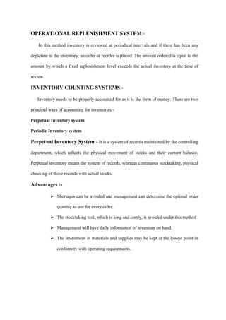 OPERATIONAL REPLENISHMENT SYSTEM:-

    In this method inventory is reviewed at periodical intervals and if there has been any

depletion in the inventory, an order or reorder is placed. The amount ordered is equal to the

amount by which a fixed replenishment level exceeds the actual inventory at the time of

review.

INVENTORY COUNTING SYSTEMS:-

   Inventory needs to be properly accounted for as it is the form of money. There are two

principal ways of accounting for inventories:-

Perpetual Inventory system

Periodic Inventory system

Perpetual Inventory System:- It is a system of records maintained by the controlling

department, which reflects the physical movement of stocks and their current balance.

Perpetual inventory means the system of records, whereas continuous stocktaking, physical

checking of those records with actual stocks.

Advantages :-

           Shortages can be avoided and management can determine the optimal order

              quantity to use for every order.

           The stocktaking task, which is long and costly, is avoided under this method

           Management will have daily information of inventory on hand.

           The investment in materials and supplies may be kept at the lowest point in

              conformity with operating requirements.
 