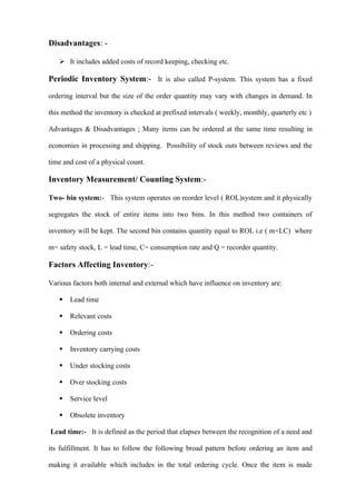 Disadvantages: -

    It includes added costs of record keeping, checking etc.

Periodic Inventory System:- It is also called P-system. This system has a fixed

ordering interval but the size of the order quantity may vary with changes in demand. In

this method the inventory is checked at prefixed intervals ( weekly, monthly, quarterly etc )

Advantages & Disadvantages ; Many items can be ordered at the same time resulting in

economies in processing and shipping. Possibility of stock outs between reviews and the

time and cost of a physical count.

Inventory Measurement/ Counting System:-

Two- bin system:- This system operates on reorder level ( ROL)system and it physically

segregates the stock of entire items into two bins. In this method two containers of

inventory will be kept. The second bin contains quantity equal to ROL i.e ( m+LC) where

m= safety stock, L = lead time, C= consumption rate and Q = recorder quantity.

Factors Affecting Inventory:-

Various factors both internal and external which have influence on inventory are:

      Lead time

      Relevant costs

      Ordering costs

      Inventory carrying costs

      Under stocking costs

      Over stocking costs

      Service level

      Obsolete inventory

Lead time:- It is defined as the period that elapses between the recognition of a need and

its fulfillment. It has to follow the following broad pattern before ordering an item and

making it available which includes in the total ordering cycle. Once the item is made
 