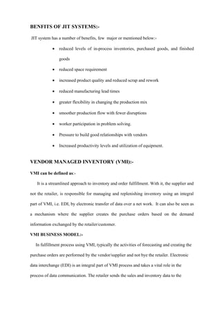 BENFITS OF JIT SYSTEMS:-

JIT system has a number of benefits, few major or mentioned below:-

            •   reduced levels of in-process inventories, purchased goods, and finished

                goods

            •   reduced space requirement

            •   increased product quality and reduced scrap and rework

            •   reduced manufacturing lead times

            •   greater flexibility in changing the production mix

            •   smoother production flow with fewer disruptions

            •   worker participation in problem solving.

            •   Pressure to build good relationships with vendors

            •   Increased productivity levels and utilization of equipment.


VENDOR MANAGED INVENTORY (VMI):-

VMI can be defined as:-

    It is a streamlined approach to inventory and order fulfillment. With it, the supplier and

not the retailer, is responsible for managing and replenishing inventory using an integral

part of VMI, i.e. EDI, by electronic transfer of data over a net work. It can also be seen as

a mechanism where the supplier creates the purchase orders based on the demand

information exchanged by the retailer/customer.

VMI BUSINESS MODEL:-

   In fulfillment process using VMI, typically the activities of forecasting and creating the

purchase orders are performed by the vendor/supplier and not bye the retailer. Electronic

data interchange (EDI) is an integral part of VMI process and takes a vital role in the

process of data communication. The retailer sends the sales and inventory data to the
 
