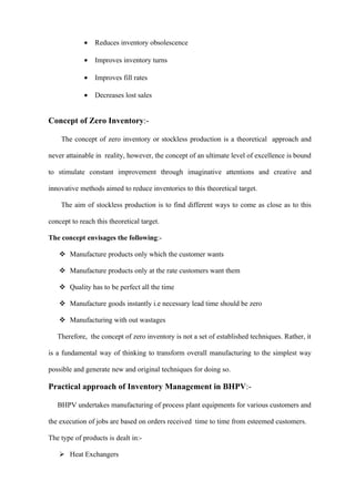 •   Reduces inventory obsolescence

             •   Improves inventory turns

             •   Improves fill rates

             •   Decreases lost sales


Concept of Zero Inventory:-

    The concept of zero inventory or stockless production is a theoretical approach and

never attainable in reality, however, the concept of an ultimate level of excellence is bound

to stimulate constant improvement through imaginative attentions and creative and

innovative methods aimed to reduce inventories to this theoretical target.

    The aim of stockless production is to find different ways to come as close as to this

concept to reach this theoretical target.

The concept envisages the following:-

    Manufacture products only which the customer wants

    Manufacture products only at the rate customers want them

    Quality has to be perfect all the time

    Manufacture goods instantly i.e necessary lead time should be zero

    Manufacturing with out wastages

   Therefore, the concept of zero inventory is not a set of established techniques. Rather, it

is a fundamental way of thinking to transform overall manufacturing to the simplest way

possible and generate new and original techniques for doing so.

Practical approach of Inventory Management in BHPV:-

   BHPV undertakes manufacturing of process plant equipments for various customers and

the execution of jobs are based on orders received time to time from esteemed customers.

The type of products is dealt in:-

    Heat Exchangers
 