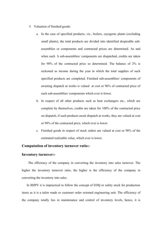 5. Valuation of finished goods:

           a. In the case of specified products, viz., boilers, cryogenic plants (excluding

               small plants), the total products are divided into identified despicable sub-

               assemblies or components and contracted prices are determined. As and

               when such h sub-assemblies/ components are dispatched, credits are taken

               for 98% of the contracted price so determined. The balance of 2% is

               reckoned as income during the year in which the total supplies of such

               specified products are completed. Finished sub-assemblies/ components of

               awaiting dispatch at works is valued at cost or 96% of contracted price of

               such sub-assemblies/ components which ever is lower.

           b. In respect of all other products such as heat exchangers etc., which are

               complete by themselves, credits are taken for 100% of the contracted price

               on dispatch, if such products await dispatch at works, they are valued at cost

               or 98% of the contracted price, which ever is lower.

           c. Finished goods in respect of stock orders are valued at cost or 98% of the

               estimated realizable value, which ever is lower.

Computation of inventory turnover ratio:-

Inventory turnover:-

     The efficiency of the company in converting the inventory into sales turnover. The

higher the inventory turnover ratio, the higher is the efficiency of the company in

converting the inventory into sales.

   In BHPV it is impractical to follow the concept of EOQ or safety stock for production

items as it is a tailor made or customer order oriented engineering unit. The efficiency of

the company totally lies in maintenance and control of inventory levels, hence, it is
 