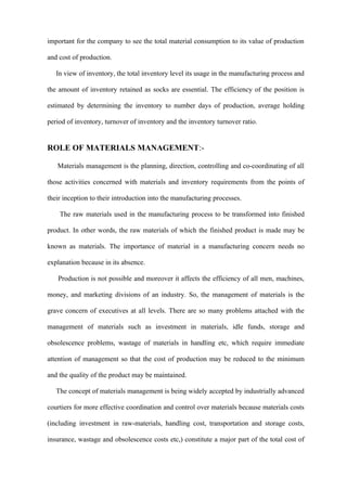 important for the company to see the total material consumption to its value of production

and cost of production.

   In view of inventory, the total inventory level its usage in the manufacturing process and

the amount of inventory retained as socks are essential. The efficiency of the position is

estimated by determining the inventory to number days of production, average holding

period of inventory, turnover of inventory and the inventory turnover ratio.


ROLE OF MATERIALS MANAGEMENT:-

   Materials management is the planning, direction, controlling and co-coordinating of all

those activities concerned with materials and inventory requirements from the points of

their inception to their introduction into the manufacturing processes.

    The raw materials used in the manufacturing process to be transformed into finished

product. In other words, the raw materials of which the finished product is made may be

known as materials. The importance of material in a manufacturing concern needs no

explanation because in its absence.

   Production is not possible and moreover it affects the efficiency of all men, machines,

money, and marketing divisions of an industry. So, the management of materials is the

grave concern of executives at all levels. There are so many problems attached with the

management of materials such as investment in materials, idle funds, storage and

obsolescence problems, wastage of materials in handling etc, which require immediate

attention of management so that the cost of production may be reduced to the minimum

and the quality of the product may be maintained.

   The concept of materials management is being widely accepted by industrially advanced

courtiers for more effective coordination and control over materials because materials costs

(including investment in raw-materials, handling cost, transportation and storage costs,

insurance, wastage and obsolescence costs etc,) constitute a major part of the total cost of
 