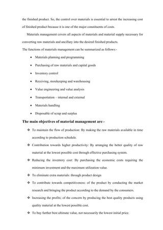 the finished product. So, the control over materials is essential to arrest the increasing cost

of finished product because it is one of the major constituents of costs.

   Materials management covers all aspects of materials and material supply necessary for

converting raw materials and ancillary into the desired finished products.

The functions of materials management can be summarized as follows:-

      •     Materials planning and programming

      •     Purchasing of raw materials and capital goods

      •     Inventory control

      •     Receiving, storekeeping and warehousing

      •     Value engineering and value analysis

      •     Transportation – internal and external

      •     Materials handling

      •     Disposable of scrap and surplus

The main objectives of material management are:-

    To maintain the flow of production: By making the raw materials available in time

          according to production schedule.

    Contribution towards higher productivity: By arranging the better quality of raw

          material at the lowest possible cost through effective purchasing system.

    Reducing the inventory cost: By purchasing the economic costs requiring the

          minimum investment and the maximum utilization value.

    To eliminate extra materials: through product design

    To contribute towards competitiveness: of the product by conducting the market

          research and bringing the product according to the demand by the consumers.

    Increasing the profits; of the concern by producing the best quality products using

          quality material at the lowest possible cost.

    To buy further best ultimate value, not necessarily the lowest initial price.
 