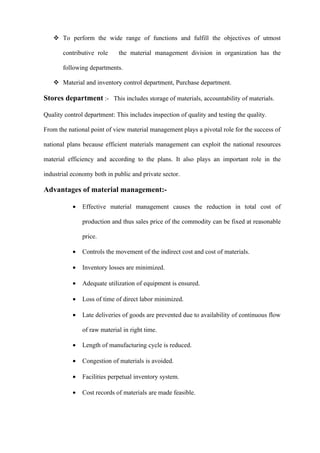 To perform the wide range of functions and fulfill the objectives of utmost

       contributive role     the material management division in organization has the

       following departments.

    Material and inventory control department, Purchase department.

Stores department :- This includes storage of materials, accountability of materials.

Quality control department: This includes inspection of quality and testing the quality.

From the national point of view material management plays a pivotal role for the success of

national plans because efficient materials management can exploit the national resources

material efficiency and according to the plans. It also plays an important role in the

industrial economy both in public and private sector.

Advantages of material management:-

           •   Effective material management causes the reduction in total cost of

               production and thus sales price of the commodity can be fixed at reasonable

               price.

           •   Controls the movement of the indirect cost and cost of materials.

           •   Inventory losses are minimized.

           •   Adequate utilization of equipment is ensured.

           •   Loss of time of direct labor minimized.

           •   Late deliveries of goods are prevented due to availability of continuous flow

               of raw material in right time.

           •   Length of manufacturing cycle is reduced.

           •   Congestion of materials is avoided.

           •   Facilities perpetual inventory system.

           •   Cost records of materials are made feasible.
 