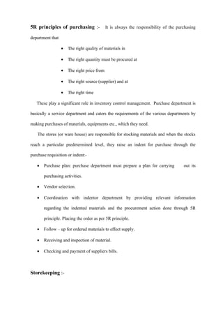 5R principles of purchasing :-               It is always the responsibility of the purchasing

department that

                  •   The right quality of materials in

                  •   The right quantity must be procured at

                  •   The right price from

                  •   The right source (supplier) and at

                  •   The right time

   These play a significant role in inventory control management. Purchase department is

basically a service department and caters the requirements of the various departments by

making purchases of materials, equipments etc., which they need.

    The stores (or ware house) are responsible for stocking materials and when the stocks

reach a particular predetermined level, they raise an indent for purchase through the

purchase requisition or indent:-

   •   Purchase plan: purchase department must prepare a plan for carrying             out its

       purchasing activities.

   •   Vendor selection.

   •   Coordination with indentor department by providing relevant information

       regarding the indented materials and the procurement action done through 5R

       principle. Placing the order as per 5R principle.

   •   Follow – up for ordered materials to effect supply.

   •   Receiving and inspection of material.

   •   Checking and payment of suppliers bills.



Storekeeping :-
 