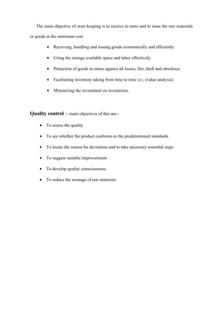 The main objective of store keeping is to receive to store and to issue the raw materials

or goods at the minimum cost.

         •   Receiving, handling and issuing goods economically and efficiently.

         •   Using the storage available space and labor effectively.

         •   Protection of goods in stores against all losses; fire, theft and obsolesce.

         •   Facilitating inventory taking from time to time i.e.; (value analysis)

         •   Minimizing the investment on inventories.




Quality control :- main objectives of this are:-

     •   To assess the quality

     •   To see whether the product conforms to the predetermined standards

     •   To locate the reason for deviations and to take necessary remedial steps

     •   To suggest suitable improvements

     •   To develop quality consciousness

     •   To reduce the wastage of raw materials
 