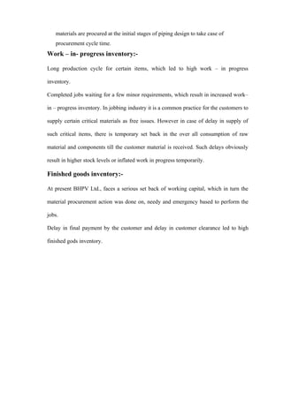 materials are procured at the initial stages of piping design to take case of
   procurement cycle time.
Work – in- progress inventory:-

Long production cycle for certain items, which led to high work – in progress

inventory.

Completed jobs waiting for a few minor requirements, which result in increased work–

in – progress inventory. In jobbing industry it is a common practice for the customers to

supply certain critical materials as free issues. However in case of delay in supply of

such critical items, there is temporary set back in the over all consumption of raw

material and components till the customer material is received. Such delays obviously

result in higher stock levels or inflated work in progress temporarily.

Finished goods inventory:-

At present BHPV Ltd., faces a serious set back of working capital, which in turn the

material procurement action was done on, needy and emergency based to perform the

jobs.

Delay in final payment by the customer and delay in customer clearance led to high

finished gods inventory.
 