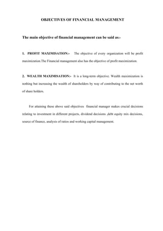 OBJECTIVES OF FINANCIAL MANAGEMENT



The main objective of financial management can be said as:-



1. PROFIT MAXIMISATION:-               The objective of every organization will be profit

maximization.The Financial management also has the objective of profit maximization.



2. WEALTH MAXIMISATION:- It is a long-term objective. Wealth maximization is

nothing but increasing the wealth of shareholders by way of contributing to the net worth

of share holders.



     For attaining these above said objectives financial manager makes crucial decisions

relating to investment in different projects, dividend decisions ,debt equity mix decisions,

source of finance, analysis of ratios and working capital management.
 