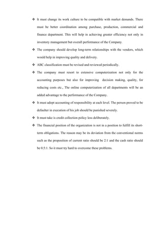  It must change its work culture to be compatible with market demands. There

   must be better coordination among purchase, production, commercial and

   finance department. This will help in achieving greater efficiency not only in

   inventory management but overall performance of the Company.

 The company should develop long-term relationships with the vendors, which

   would help in improving quality and delivery.

 ABC classification must be revised and reviewed periodically.

 The company must resort to extensive computerization not only for the

   accounting purposes but also for improving          decision making, quality, for

   reducing costs etc., The online computerization of all departments will be an

   added advantage to the performance of the Company.

 It must adopt accounting of responsibility at each level. The person proved to be

   defaulter in execution of his job should be punished severely.

 It must take is credit collection policy less deliberately.

 The financial position of the organization is not in a position to fulfill its short-

   term obligations. The reason may be its deviation from the conventional norms

   such as the proposition of current ratio should be 2:1 and the cash ratio should

   be 0.5:1. So it must try hard to overcome these problems.
 