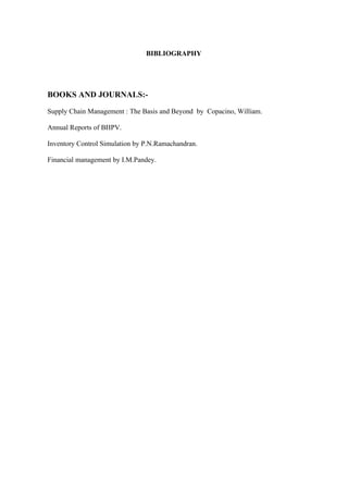 BIBLIOGRAPHY




BOOKS AND JOURNALS:-

Supply Chain Management : The Basis and Beyond by Copacino, William.

Annual Reports of BHPV.

Inventory Control Simulation by P.N.Ramachandran.

Financial management by I.M.Pandey.
 