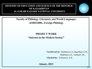 MINISTRY OF EDUCATION AND SCIENCE OF THE REPUBLIC
                 OF KAZAKHSTAN
      AL-FARABI KAZAKH NATIONAL UNIVERSITY


        Faculty of Philology, Literature and World Languages
                    «6M021000», Foreign Philology



                         PROJECT WORK
                  “Internet in the Modern Society”




                                  Carried out by: Alimbayeva A.,Ongarbayeva M.,
                                                 Shakhanova Z., Taubayev Zh.,
                                  Checked by: Azamatova A.H.


                           Almaty, 2013
 